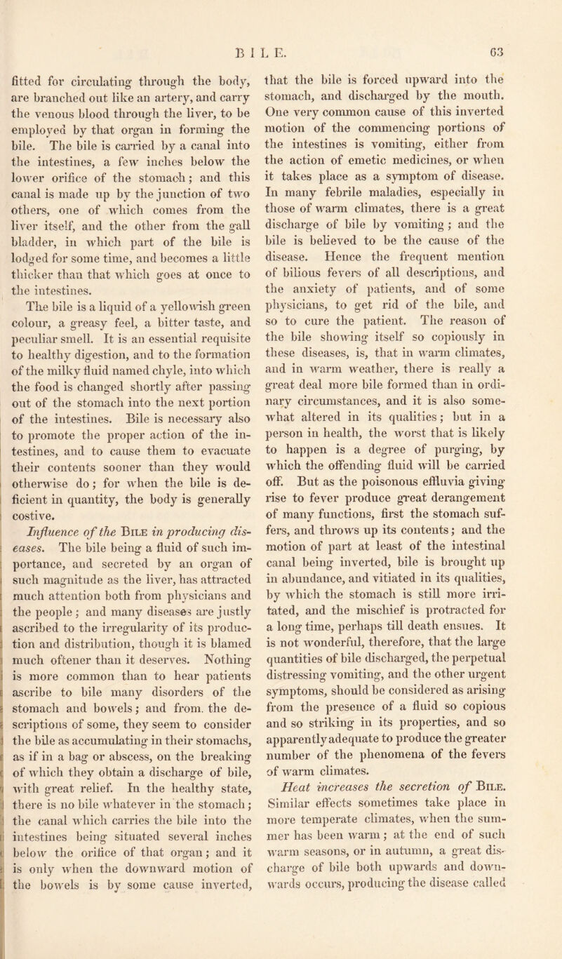 B I L E. G3 fitted for circulating1 through the body, are branched out like an artery, and carry the venous blood through the liver, to be employed by that organ in forming the bile. The bile is carried by a canal into the intestines, a few inches below the lower orifice of the stomach; and this canal is made up by the junction of two others, one of which comes from the liver itself, and the other from the gall bladder, in which part of the bile is lodged for some time, and becomes a little thicker than that which goes at once to the intestines. The bile is a liquid of a yellowish green colour, a greasy feel, a bitter taste, and peculiar smell. It is an essential requisite to healthy digestion, and to the formation of the milky fluid named chyle, into which the food is changed shortly after passing1 out of the stomach into the next portion of the intestines. Bile is necessary also to promote the proper action of the in¬ testines, and to cause them to evacuate their contents sooner than they would otherwise do; for when the bile is de¬ ficient in quantity, the body is generally costive. Influence of the Bile in producing dis¬ eases. The bile being1 a fluid of such im- portance, and secreted by an organ of such magnitude as the liver, has attracted s much attention both from physicians and the people ; and many diseases are justly e ascribed to the irregularity of its produc- : tion and distribution, though it is blamed much oftener than it deserves. Nothing is more common than to hear patients ascribe to bile many disorders of the i stomach and bowels; and from, the de- i scriptions of some, they seem to consider i the bile as accumulating in their stomachs, (i as if in a bag or abscess, on the breaking of which they obtain a discharge of bile, with great relief. In the healthy state, I there is no bile whatever in the stomach; ! the canal which carries the bile into the [] intestines being situated several inches d below the orifice of that organ; and it kj is only when the downward motion of the bowels is by some cause inverted, that the bile is forced upward into the stomach, and discharged by the mouth. One very common cause of this inverted motion of the commencing portions of the intestines is vomiting, either from the action of emetic medicines, or when it takes place as a symptom of disease. In many febrile maladies, especially in those of warm climates, there is a great discharge of bile by vomiting ; and the bile is believed to be the cause of the disease. Hence the frequent mention of bilious fevers of all descriptions, and the anxiety of patients, and of some physicians, to get rid of the bile, and so to cure the patient. The reason of the bile showing itself so copiously in these diseases, is, that in warm climates, and in warm weather, there is really a great deal more bile formed than in ordi¬ nary circumstances, and it is also some¬ what altered in its qualities; but in a person in health, the worst that is likely to happen is a degree of purging, by which the offending fluid will be carried off. But as the poisonous effluvia giving rise to fever produce great derangement of many functions, first the stomach suf¬ fers, and throws up its contents ,• and the motion of part at least of the intestinal canal being inverted, bile is brought up in abundance, and vitiated in its qualities, by which the stomach is still more irri¬ tated, and the mischief is protracted for a long time, perhaps till death ensues. It is not wonderful, therefore, that the large quantities of bile discharged, the perpetual distressing vomiting, and the other urgent symptoms, should be considered as arising from the presence of a fluid so copious and so striking in its properties, and so apparently adequate to produce the greater number of the phenomena of the fevers of warm climates. Heat increases the secretion of Bile. Similar effects sometimes take place in more temperate climates, when the sum¬ mer has been warm; at the end of such warm seasons, or in autumn, a great dis¬ charge of bile both upwards and down¬ wards occurs, producing the disease called