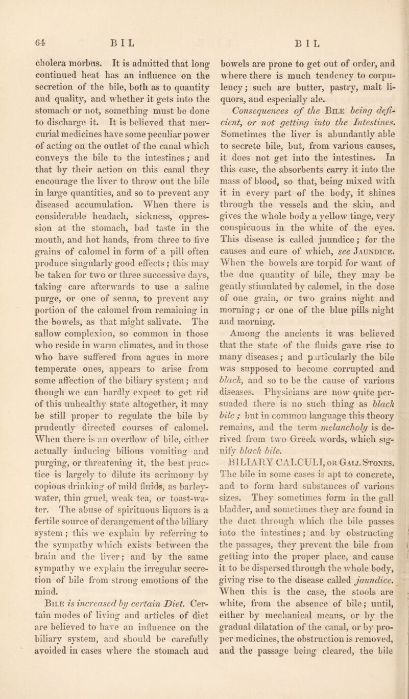 cholera morbus. It is admitted that long- continued heat has an influence on the secretion of the bile, both as to quantity and quality, and whether it gets into the stomach or not, something- must be done to discharge it. It is believed that mer¬ curial medicines have some peculiar power of acting on the outlet of the canal which conveys the bile to the intestines; and that by their action on this canal they encourage the liver to throw out the bile in large quantities, and so to prevent any diseased accumulation. When there is considerable headach, sickness, oppres¬ sion at the stomach, bad taste in the mouth, and hot hands, from three to five grains of calomel in form of a pill often produce singularly good effects ; this may be taken for two or three successive days, taking care afterwards to use a saline purge, or one of senna, to prevent any portion of the calomel from remaining in the bowels, as that might salivate. The sallow complexion, so common in those who reside in warm climates, and in those who have suffered from agues in more temperate ones, appears to arise from some affection of the biliary system; and though we can hardly expect to get rid of this unhealthy state altogether, it may be still proper to regulate the bile by prudently directed courses of calomel. When there is an overflow of bile, either actually inducing bilious vomiting and purging, or threatening it, the best prac¬ tice is largely to dilute its acrimony by copious drinking of milcl fluids, as barley- water, thin gruel, weak tea, or toast-wa¬ ter. The abuse of spirituous liquors is a fertile source of derangement of the biliary system; this we explain by referring to the sympathy which exists between the brain and the liver; and by the same sympathy we explain the irregular secre¬ tion of bile from strong emotions of the mind. Bile is increased by certain Diet. Cer¬ tain modes of living and articles of diet are believed to have an influence on the biliary system, and should be carefully avoided in cases where the stomach and bowels are prone to get out of order, and where there is much tendency to corpu¬ lency; such are butter, pastry, malt li¬ quors, and especially ale. Consequences of the Bile being defi¬ cient, or not getting into the Intestines. Sometimes the liver is abundantly able to secrete bile, but, from various causes, it does not get into the intestines. In this case, the absorbents carry it into the mass of blood, so that, being mixed with it in every part of the body, it shines through the vessels and the skin, and gives the whole body a yellow tinge, very conspicuous in the white of the eyes. This disease is called jaundice; for the causes and cure of which, see Jaundice. When the bowels are torpid for want of the due quantity of bile, they may be gently stimulated by calomel, in the dose of one grain, or two grains night and morning; or one of the blue pills night and morning. Among the ancients it was believed that the state of the fluids gave rise to many diseases; and particularly the bile was supposed to become corrupted and black, and so to be the cause of various diseases. Physicians are now quite per¬ suaded there is no such thing as black bile ; but in common language this theory remains, and the term melancholy is de¬ rived from two Greek words, which sifi- nify black bile. BILIARY CALCULI, or Gall Stones. The bile in some cases is apt to concrete, and to form hard substances of various sizes. They sometimes form in the gall bladder, and sometimes they are found in the duct through which the bile passes into the intestines; and by obstructing the passages, they prevent the bile from getting into the proper place, and cause it to be dispersed through the whole body, giving rise to the disease called jaundice. When this is the case, the stools are white, from the absence of bile; until, either by mechanical means, or by the gradual dilatation of the canal, or by pro¬ per medicines, the obstruction is removed, and the passage being cleared, the bile