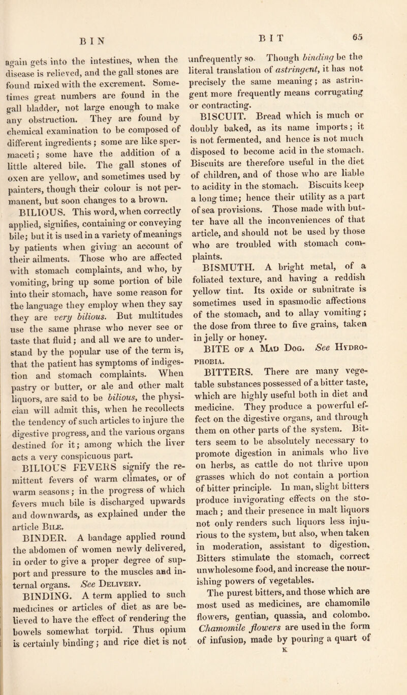 again gets into the intestines, when the disease is relieved, and the gall stones are found mixed with the excrement. Some¬ times great numbers are found in the gall bladder, not large enough to make any obstruction. They are found by chemical examination to be composed of different ingredients ; some are like sper¬ maceti ; some have the addition ot a little altered bile. The gall stones of oxen are yellow, and sometimes used by painters, though their colour is not per¬ manent, but soon changes to a brown. BILIOU S. This word, when correctly applied, signifies, containing or conveying bile; but it is used in a variety of meanings by patients when giving an account of their ailments. Those who are affected with stomach complaints, and who, by vomiting, bring up some portion of bile into their stomach, have some reason for the language they employ when they say they are very bilious. But multitudes use the same phrase who never see or taste that fluid; and all we are to under¬ stand by the popular use of the term is, that the patient has symptoms of indiges¬ tion and stomach complaints. When pastry or butter, or ale and other malt liquors, are said to be bilious, the physi¬ cian will admit this, when he recollects the tendency of such articles to injure the digestive progress, and the various organs destined for it; among which the liver acts a very conspicuous part. BILIOUS FEVERS signify the re¬ mittent fevers of warm climates, or of warm seasons; in the progress of which fevers much bile is discharged upwards and downwards, as explained under the article Bile. BINDER. A bandage applied round the abdomen of women newly delivered, in order to give a proper degree of sup¬ port and pressure to the muscles and in¬ ternal organs. See Delivery. BINDING. A term applied to such medicines or articles of diet as are be¬ lieved to have the effect of rendering the bowels somewhat torpid. Thus opium is certainly binding; and rice diet is not unfrequently so- Though binding be the literal translation of astringent, it has not precisely the same meaning; as astrin¬ gent more frequently means corrugating or contracting. BISCUIT. Bread which is much or doubly baked, as its name imports; it is not fermented, and hence is not much disposed to become acid in the stomach. Biscuits are therefore useful in the diet of children, and of those who are liable to acidity in the stomach. Biscuits keep a longtime; hence their utility as a part of sea provisions. Those made with but¬ ter have all the inconveniences of that article, and should not be used by those who are troubled with stomach com¬ plaints. BISMUTH. A bright metal, of a foliated texture, and having a reddish yellow tint. Its oxide or subnitrate is sometimes used in spasmodic affections of the stomach, and to allay vomiting; the dose from three to five grains, taken in jelly or honey. BITE of a M^d Dog. See Hydro¬ phobia. BITTERS. There are many vege¬ table substances possessed of a bitter taste, which are highly useful both in diet and medicine. They produce a powerful ef¬ fect on the digestive organs, and through them on other parts of the system. Bit¬ ters seem to be absolutely necessary to promote digestion in animals who live on herbs, as cattle do not thrive upon grasses which do not contain a portion of bitter principle. In man, slight bitters produce invigorating effects on the sto¬ mach ; and their presence in malt liquors not only renders such liquors less inju¬ rious to the system, but also, when taken in moderation, assistant to digestion. Bitters stimulate the stomach, correct unwholesome food, and increase the nour¬ ishing powers of vegetables. The purest bitters, and those which are most used as medicines, are chamomile flowers, gentian, quassia, and Colombo. Chamomile flowers are used in the form of infusion, made by pouring a quart of K