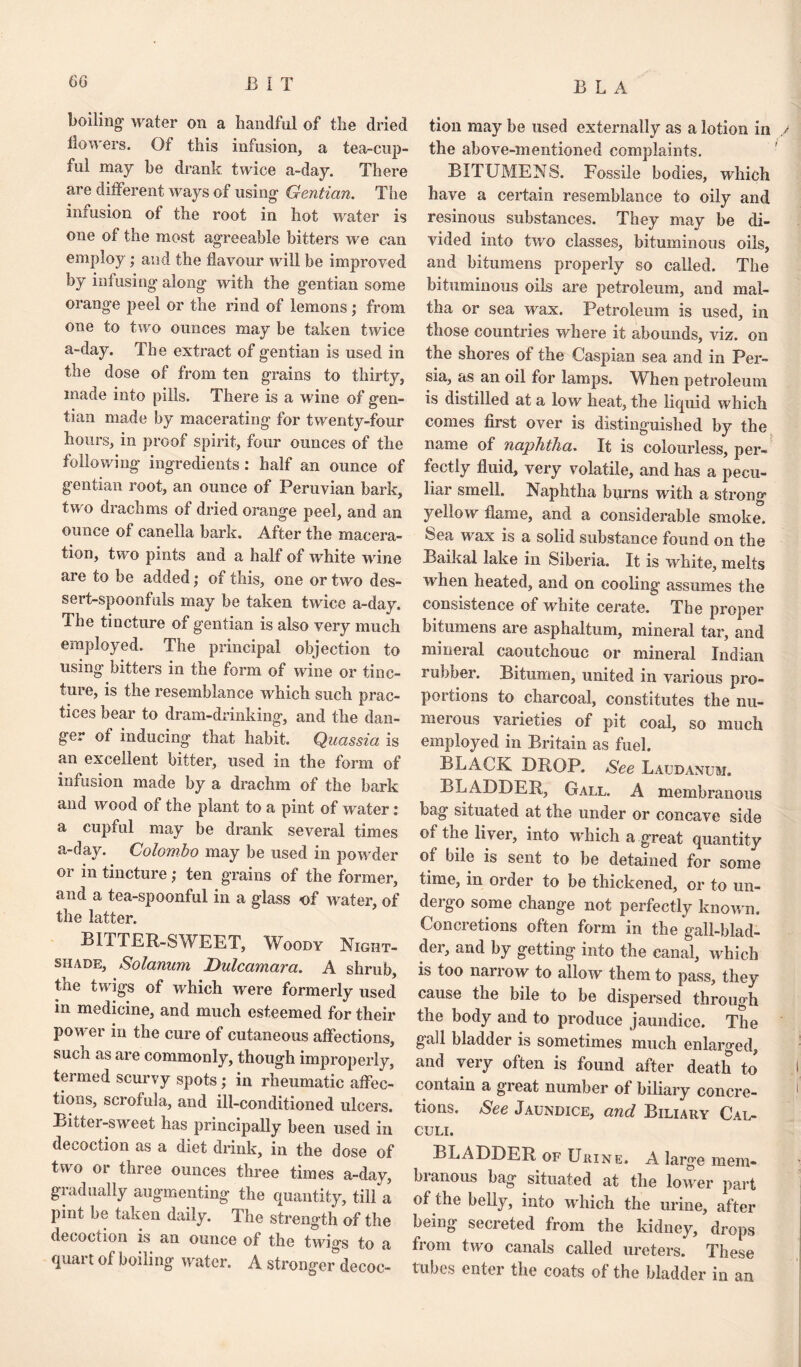 boiling1 water on a Iiandfnl of tlie dried tion may be used externally as a lotion in lion ers. Of this infusion, a tea-cup- the above-mentioned complaints, ful may be drank twice a-day. There BITUMENS. Fossile bodies, which are different ways of using- Gentian. The have a certain resemblance to oily and infusion of the root in hot ivater is resinous substances. They may be di- one of the most agreeable bitters we can vided into two classes, bituminous oils. employ; and the flavour will be improved by infusing1 along1 with the gentian some orange peel or the rind of lemons ; from one to two ounces may be taken twice a-day. The extract of gentian is used in the dose of from ten grains to thirty, made into pills. There is a wine of gen¬ tian made by macerating for twenty-four hours, in proof spirit, four ounces of the following ingredients: half an ounce of gentian root, an ounce of Peruvian bark, two drachms of dried orange peel, and an ounce of canella bark. After the macera¬ tion, two pints and a half of white wine are to be added; of this, one or two des¬ sert-spoonfuls may be taken twice a-day. The tincture of gentian is also very much employed. The principal objection to using bitters in the form of wine or tinc¬ ture, is the resemblance which such prac¬ tices bear to dram-drinking, and the dan¬ ger of inducing that habit. Quassia is an excellent bitter, used in the form of infusion made by a drachm of the bark and wood of the plant to a pint of water: a cupful may be drank several times a-day. Colombo may be used in powder or in tincture; ten grains of the former, and a tea-spoonful in a glass of ivater, of the latter. BITTER-SWEET, Woody Night¬ shade, Solanum Dulcamara. A shrub, the twigs of which were formerly used in medicine, and much esteemed for their power in the cure of cutaneous affections, such as are commonly, though improperly, termed scurvy spots; in rheumatic affec¬ tions, scrofula, and ill-conditioned ulcers. Bittei-sweet has principally been used in decoction as a diet drink, in the dose of two or three ounces three times a-day, gradually augmenting the quantity, till a pint be taken daily. The strength of the decoction is an ounce of the twigs to a quart of boiling water. A stronger’decoc- and bitumens properly so called. The bituminous oils are petroleum, and mal¬ tha or sea wax. Petroleum is used, in those countries where it abounds, viz. on the shores of the Caspian sea and in Per¬ sia, as an oil for lamps. When petroleum is distilled at a low heat, the liquid which comes first over is distinguished by the name of naphtha. It is colourless, per¬ fectly fluid, very volatile, and has a pecu¬ liar smell. Naphtha burns with a strong yellow flame, and a considerable smoke, feea wax is a solid substance found on the Baikal lake in Siberia. It is white, melts when heated, and on cooling assumes the consistence of white cerate. The proper bitumens are asphaltum, mineral tar, and mineral caoutchouc or mineral Indian rubber. Bitumen, united in various pro¬ portions to charcoal, constitutes the nu¬ merous varieties of pit coal, so much employed in Britain as fuel. BLACK DROP. See Laudanum. BLADDER, Gall. A membranous bag situated at the under or concave side of the liver, into which a great quantity of bile is sent to be detained for some time, in order to be thickened, or to un¬ dergo some change not perfectly known. Concretions often form in the gall-blad¬ der, and by getting into the canal, which is too narrow to allow them to pass, they cause the bile to be dispersed through the body and to produce jaundice. The gall bladder is sometimes much enlarged, and very often is found after death to contain a great number of biliary concre¬ tions. See Jaundice, and Biliary Cal¬ culi. BLADDER of Urine. A large mem¬ branous bag situated at the lower part of the belly, into which the urine, after being secreted from the kidney, drops from two canals called ureters. These tubes enter the coats of the bladder in an