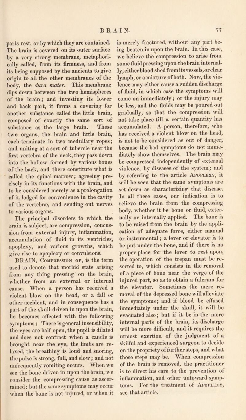 parts rest, or by which they are contained. The brain is covered on its outer surface by a very strong membrane, metaphori¬ cally called, from its firmness, and from its being supposed by the ancients to give origin to all the other membranes of the body, the dura mater. This membrane dips down between the two hemispheres of the brain; and investing its lower and back part, it forms a covering for another substance called the little brain, composed of exactly the same sort of substance as the large brain. These two organs, the brain and little brain, each terminate in two medullary ropes; and uniting at a sort of tubercle near the first vertebra of the neck, they pass down into the hollow formed by various bones of the back, and there constitute what is called the spinal marrow; agreeing pre¬ cisely in its functions with the brain, and to be considered merely as a prolongation of it, lodged for convenience in the cavity of the vertebrae, and sending out nerves to various organs. The principal disorders to which the jrain is subject, are compression, concus¬ sion from external injury, inflammation, accumulation of fluid in its ventricles, apoplexy, and various growths, which give rise to apoplexy or convulsions. BRAIN, Compression of, is the term used to denote that morbid state arising from any thing pressing on the brain, whether from an external or internal cause. When a person has received a violent blow on the head, or a fall or other accident, and in consequence has a part of the skull driven in upon the brain, he becomes affected with the following symptoms ; There is general insensibility, the eyes are half open, the pupil is dilated and does not contract when a candle is brought near the eye, the limbs are re¬ laxed, the breathing is loud and snoring, the pulse is strong, full, and slow; and not unfrequently vomiting occurs. When we see the bone driven in upon the brain, we consider the compressing cause as ascer¬ tained; but the same symptoms may occur when the bone is not injured, or when it is merely fractured, without any part be¬ ing beaten in upon the brain. In this case, we believe the compression to arise from some fluid pressing upon the brain internal¬ ly, either blood shed from its vessels, or clear lymph, or a mixture of both. Now, the vio¬ lence may either cause a sudden discharge of fluid, in which case the symptoms will come on immediately; or the injury may be less, and the fluids may be poured out gradually, so that the compression will not take place till a certain quantity has accumulated. A person, therefore, who has received a violent blow on the head, is not to be considered as out of danger, because the bad symptoms do not imme¬ diately show themselves. The brain may be compressed independently of external violence, by diseases of the system; and by referring to the article Apoplexy, it w ill be seen that the same symptoms are set downi as characterizing that disease. In all these cases, our indication is to relieve the brain from the compressing body, whether it be bone or fluid, exter¬ nally or internally applied. The bone is to be raised from the brain by the appli¬ cation of adequate force, either manual or instrumental; a lever or elevator is to be put under the bone, and if there is no proper place for the lever to rest upon, the operation of the trepan must be re¬ sorted to, wdiich consists in the removal of a piece of bone near the verge of the injured part, so as to obtain a fulcrum for the elevator. Sometimes the mere re¬ moval of the depressed bone will alleviate the symptoms; and if blood be effused immediately under the skull, it will be evacuated also; but if it be in the more internal parts of the brain, its discharge will be more difficult, and it requires the utmost exertion of the judgment of a skilful and experienced surgeon to decide on the propriety of further steps, and what those steps may be. When compression of the brain is removed, the practitioner is to direct his care to the prevention of inflammation, and other untoward symp¬ toms. For the treatment of Apoplexy, see that article.