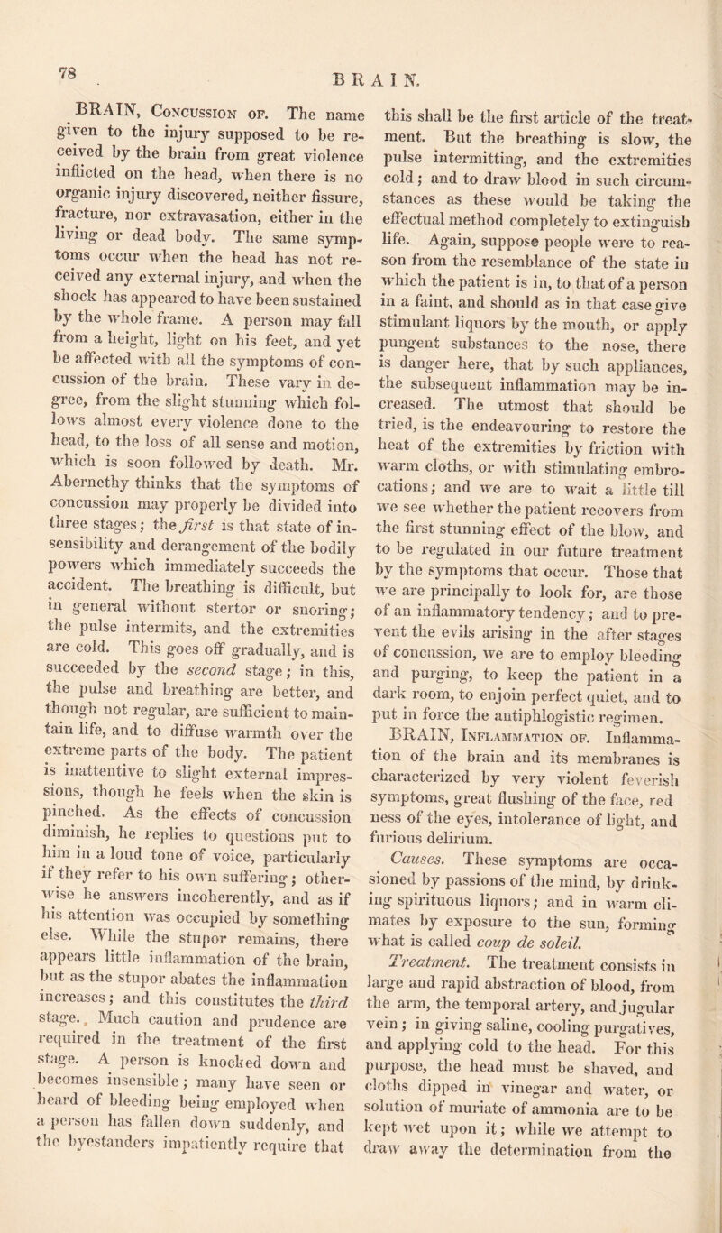 BRAIN, Concussion of. The name given to the injury supposed to be re¬ ceived by the brain from great violence inflicted on the head, when there is no organic injury discovered, neither fissure, fracture, nor extravasation, either in the living or dead body. The same symp¬ toms occur when the head has not re¬ ceived any external inj ury, and when the shock has appeared to have been sustained by the whole frame. A person may fall from a height, light on his feet, and yet be affected with all the symptoms of con¬ cussion of the brain. These vary in de¬ gree, from the slight stunning which fol¬ lows almost every violence done to the head, to the loss of all sense and motion, which is soon followed by death. Mr. Abernethy thinks that the symptoms of concussion may properly be divided into three stages; the first is that state of in¬ sensibility and derangement of the bodily powers which immediately succeeds the accident. The breathing is difficult, but in general without stertor or snoring; the pulse intermits, and the extremities are cold. This goes off gradually, and is succeeded by the second stage; in this, the pulse and breathing are better, and ^ i o o re^ ular, are sufficient to main¬ tain life, and to diffuse warmth over the extreme parts of the body. The patient is inattentive to siig'ht external impres¬ sions, though he feels when the skin is pinched. As the effects of concussion diminish, he replies to questions put to him in a loud tone of voice, particularly if they refer to his own suffering; other¬ wise he answers incoherently, and as if his attention was occupied by something else. While the stupor remains, there appears little inflammation of the brain, but as the stupor abates the inflammation increases; and this constitutes the third stage. Much caution and prudence are required in the treatment of the first stage. A person is knocked down and becomes insensible; many have seen or heard of bleeding being employed when a person has fallen down suddenly, and the byestanders impatiently require that this shall be the first article of the treat¬ ment. But the breathing is slow, the pulse intermitting, and the extremities cold; and to draw blood in such circum¬ stances as these would be taking’ the effectual method completely to extinguish life. Again, suppose people were to rea¬ son from the resemblance of the state in which the patient is in, to that of a person in a faint, and should as in that case give stimulant liquors by the mouth, or apply pungent substances to the nose, there is danger here, that by such appliances, the subsequent inflammation may be in¬ creased. The utmost that should be tried, is the endeavouring to restore the heat of the extremities by friction with warm cloths, or with stimulating embro¬ cations ; and we are to wait a little till we see whether the patient recovers from the first stunning effect of the blow, and to be regulated in our future treatment by the symptoms that occur. Those that we are principally to look for, are those of an inflammatory tendency; and to pre¬ vent the evils arising in the after stages of concussion, we are to employ bleeding and purging, to keep the patient in a dark room, to enjoin perfect quiet, and to put in force the antiphlogistic regimen. BRAIN, Inflammation of. Inflamma¬ tion of the brain and its membranes is characterized by very violent feverish symptoms, great flushing of the face, red ness of the eyes, intolerance of light, and furious delirium. Causes. These symptoms are occa¬ sioned by passions of the mind, by drink¬ ing spirituous liquors; and in warm cli¬ mates by exposure to the sun, forming what is called coup de soleil. Treatment. The treatment consists in jaige and rapid abstraction of blood, from the arm, the temporal artery, and jugular vein ; in giving saline, cooling purgatives, and applying cold to the head. For this purpose, the head must be shaved, and cloths dipped in vinegar and water, or solution of muriate of ammonia are to be kept wet upon it; while we attempt to draw away the determination from the