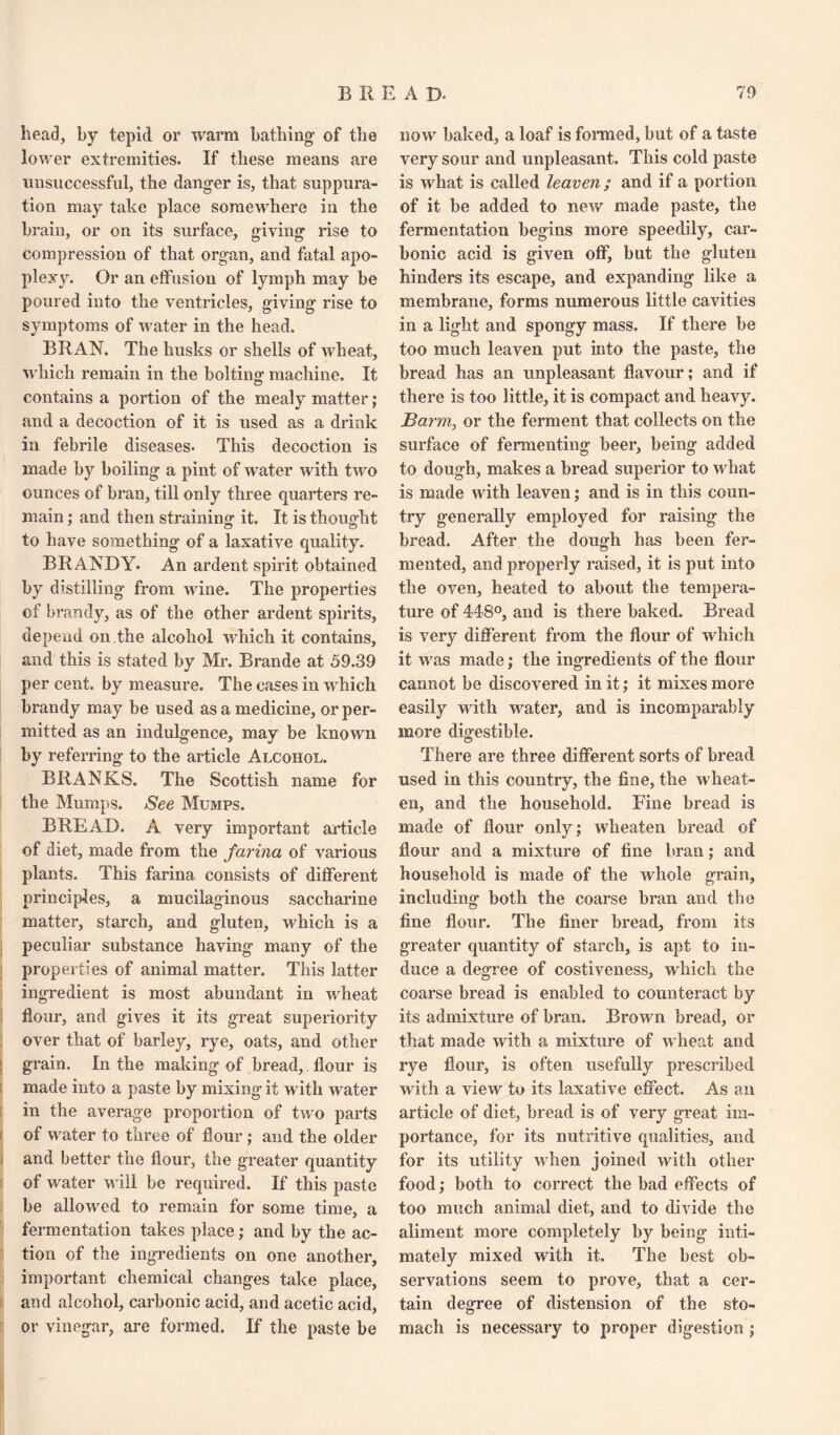 head, by tepid or warm bathing' of the lower extremities. If these means are unsuccessful, the danger is, that suppura¬ tion may take place somewhere in the brain, or on its surface, giving rise to compression of that organ, and fatal apo¬ plexy. Or an effusion of lymph may be poured into the ventricles, giving rise to symptoms of water in the head. BRAN. The husks or shells of Avheat, which remain in the bolting machine. It contains a portion of the mealy matter; and a decoction of it is used as a drink in febrile diseases. This decoction is made by boiling a pint of water with two ounces of bran, till only three quarters re¬ main ; and then straining it. It is thought to have something’ of a laxative quality. BRANDY. An ardent spirit obtained by distilling from wine. The properties of brandy, as of the other ardent spirits, depend on.the alcohol which it contains, and this is stated by Mr. Brande at 59.39 per cent, by measure. The cases in which brandy may be used as a medicine, or per¬ mitted as an indulgence, may be known by referring to the article Alcohol. BRANKS. The Scottish name for the Mumps. See Mumps. BREAD. A very important article of diet, made from the farina of various plants. This farina consists of different principles, a mucilaginous saccharine matter, starch, and gluten, which is a peculiar substance having many of the properties of animal matter. This latter ingredient is most abundant in wheat flour, and gives it its great superiority over that of barley, rye, oats, and other grain. In the making of bread,. flour is made into a paste by mixing it with water in the average proportion of two parts of water to three of flour ; and the older and better the flour, the greater quantity of water will be required. If this paste be allowed to remain for some time, a fermentation takes place; and by the ac¬ tion of the ingredients on one another, important chemical changes take place, and alcohol, carbonic acid, and acetic acid, or vinegar, are formed. If the paste be now baked, a loaf is formed, but of a taste very sour and unpleasant. This cold paste is what is called leaven ; and if a portion of it be added to new made paste, the fermentation begins more speedily, car¬ bonic acid is given off, but the gluten hinders its escape, and expanding like a membrane, forms numerous little cavities in a light and spongy mass. If there be too much leaven put into the paste, the bread has an unpleasant flavour; and if there is too little, it is compact and heavy. Barm, or the ferment that collects on the surface of fermenting beer, being added to dough, makes a bread superior to what is made with leaven; and is in this coun¬ try generally employed for raising the bread. After the dough has been fer¬ mented, and properly raised, it is put into the oven, heated to about the tempera¬ ture of 448°, and is there baked. Bread is very different from the flour of which it was made; the ingredients of the flour cannot be discovered in it; it mixes more easily with water, and is incomparably more digestible. There are three different sorts of bread used in this country, the fine, the wbeat¬ en, and the household. Fine bread is made of flour only; wheaten bread of flour and a mixture of fine bran; and household is made of the whole grain, including both the coarse bran and the fine flour. The finer bread, from its greater quantity of starch, is apt to in¬ duce a degree of costiveness, which the coarse bread is enabled to counteract by its admixture of bran. Brown bread, or that made with a mixture of wheat and rye flour, is often usefully prescribed with a view to its laxative effect. As an article of diet, bread is of very great im¬ portance, for its nutritive qualities, and for its utility when joined with other food; both to correct the bad effects of too much animal diet, and to divide the aliment more completely by being inti¬ mately mixed with it. The best ob¬ servations seem to prove, that a cer¬ tain degree of distension of the sto¬ mach is necessary to proper digestion ;