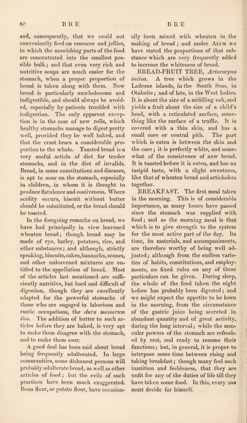 and, consequently, that we could not conveniently feed on essences and jellies, in which the nourishing parts of the food are concentrated into the smallest pos¬ sible hulk; and that even very rich and nutritive soups are much easier for the stomach, when a proper proportion of bread is taken along writh them. New bread is particularly unwholesome and indigestible, and should always be avoid¬ ed, especially by patients troubled with indigestion. The only apparent excep¬ tion is in the case of new rolls, wdiich healthy stomachs manage to digest pretty well, provided they be well baked, and that the crust bears a considerable pro¬ portion to the whole. Toasted bread is a very useful article of diet for tender stomachs, and in the diet of invalids. Bread, in some constitutions and diseases, is apt to sour on the stomach, especially in children, in whom it is thought to produce flatulence and costiveness. Where acidity occurs, biscuit without butter should be substituted, or the bread should be toasted. In the foregoing remarks on bread, wre have had principally in view leavened wlieaten bread; though bread may be made of rye, barley, potatoes, rice, and other substances; and although, strictly speaking, biscuits, cakes, bannocks, scones, and other unleavened mixtures are en¬ titled to the appellation of bread. Most of the articles last mentioned are suffi¬ ciently nutritive, but hard and difficult of digestion, though they are excellently adapted for the powerful stomachs of those who are engaged in laborious and rustic occupations, the dura messorum ilia. The addition of butter to such ar¬ ticles before they are baked, is very apt to make them disagree with the stomach, and to make them sour. A good deal has been said about bread being frequently adulterated. In large communities, some dishonest persons wrill probably adulterate bread, as well as other articles of food; but the evils of such practices have been much exaggerated. Bean flour, or potato flour, have occasion¬ ally been mixed with wheaten in the making of bread ; and under Alum w e have stated the proportions of that sub¬ stance which are very frequently added to increase the whiteness of bread. BREAD-FRUIT TREE, Artocarpus incisa. A tree which growls in the Ladrone islands, in the South Seas, in Otaheite; and of late, in the West Indies. It is about the size of a middling oak, and yields a fruit about the size of a child’s head, with a reticulated surface, some¬ thing like the surface of a truffle. It is covered with a thin skin, and has a small core or central pith. The part w hich is eaten is between the skin and the core; it is perfectly w hite, and some¬ what of the consistence of new bread. It is toasted before it is eaten, and has an insipid taste, with a slight sweetness, like that of wheaten bread and artichokes together. BREAKFAST. The first meal taken in the morning. This is of considerable importance, as many hours have passed since the stomach was supplied w ith food; and as the morning meal is that which is to give strength to the system for the most active part of the day. Its time, its materials, and accompaniments, are therefore worthy of being well ad¬ justed; although from the endless varie¬ ties of habits, constitutions, and employ¬ ments, no fixed rules on any of these particulars can be given. During sleep, the whole of the food taken the night before has probably been digested; and w e might expect the appetite to be keen in the morning, from the circumstance of the gastric juice being secreted in abundant quantity and of great activity, during the long interval; while the mus¬ cular powers of the stomach are refresh¬ ed by rest, and ready to resume their functions; but, in general, it is proper to interpose some time between rising and taking breakfast; though many feel such inanition and feebleness, that they are unfit for any of the duties of life till they have taken some food. In this, every one must decide for himself.