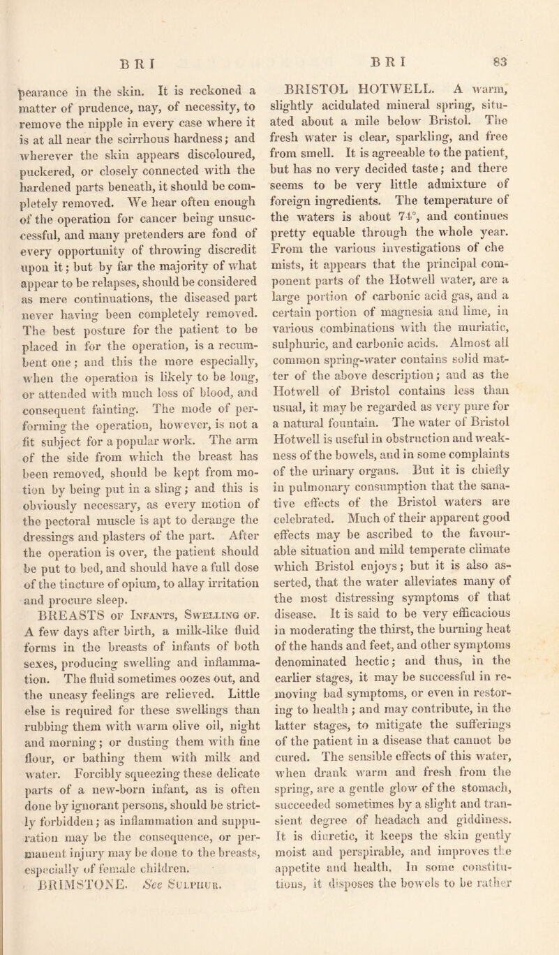 pearance in the skin. It is reckoned a matter of prudence, nay, of necessity, to remove the nipple in every case where it is at all near the scirrhous hardness; and wherever the skin appears discoloured, puckered, or closely connected until the hardened parts beneath, it should be com¬ pletely removed. We hear often enough of the operation for cancer being unsuc¬ cessful, and many pretenders are fond of every opportunity of throwing discredit upon it; but by far the majority of what appear to be relapses, should be considered as mere continuations, the diseased part never having been completely removed. The best posture for the patient to be placed in for the operation, is a recum¬ bent one; and this the more especially, when the operation is likely to be long, or attended with much loss of blood, and consequent fainting. The mode of per¬ forming the operation, however, is not a fit subject for a popular work. The arm of the side from which the breast has been removed, should be kept from mo¬ tion by being put in a sling; and this is obviously necessary, as every motion of the pectoral muscle is apt to derange the dressings and plasters of the part. After the operation is over, the patient should be put to bed, and should have a full dose of the tincture of opium, to allay irritation and procure sleep. BREASTS of Infants, Swelling of. A few days after birth, a milk-like fluid forms in the breasts of infants of both sexes, producing swelling and inflamma¬ tion. The fluid sometimes oozes out, and the uneasy feelings are relieved. Little else is required for these swellings than rubbing them with warm olive oil, night and morning; or dusting them with fine flour, or bathing them with milk and water. Forcibly squeezing these delicate parts of a new-born infant, as is often done by ignorant persons, should be strict¬ ly forbidden; as inflammation and suppu¬ ration may be the consequence, or per¬ manent injury may be done to the breasts, especially of female children. BRIMSTONE. See Sulpiiur. BRISTOL HOTWELL. A warm, slightly acidulated mineral spring, situ¬ ated about a mile below Bristol. The fresh water is clear, sparkling, and free from smell. It is agreeable to the patient, but has no very decided taste; and there seems to be very little admixture of foreign ingredients. The temperature of the waters is about 71°, and continues pretty equable through the whole year. From the various investigations of che mists, it appears that the principal com¬ ponent parts of the Hot well water, are a large portion of carbonic acid gas, and a certain portion of magnesia and lime, in various combinations with the muriatic, sulphuric, and carbonic acids. Almost all common spring-water contains solid mat¬ ter of the above description; and as the Hotwell of Bristol contains less than usual, it may be regarded as very pure for a natural fountain. The water of Bristol Hotwell is useful in obstruction and weak¬ ness of the bowels, and in some complaints of the urinary organs. But it is chiefly in pulmonary consumption that the sana¬ tive effects of the Bristol waters are celebrated. Much of their apparent good effects may be ascribed to the favour¬ able situation and mild temperate climate which Bristol enjoys; but it is also as¬ serted, that the water alleviates many of the most distressing symptoms of that disease. It is said to be very efficacious in moderating the thirst, the burning heat of the hands and feet, and other symptoms denominated hectic; and thus, in the earlier stages, it may be successful in re¬ moving bad symptoms, or even in restor¬ ing to health ; and may contribute, in the latter stages, to mitigate the sufferings of the patient in a disease that cannot be cured. The sensible effects of this water, when drank warm and fresh from the spring, are a gentle glow of the stomach, succeeded sometimes by a slight and tran¬ sient degree of headach and giddiness. It is diuretic, it keeps the skin gently moist and perspirable, and improves the appetite and health. In some constitu¬ tions, it disposes the bowels to be rather