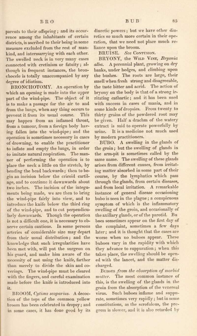 parents to their offspring; and its occur¬ rence among the inhabitants of certain districts, is ascribed to their being in some measure excluded from the rest of man¬ kind, and intermarrying with each other. The swelled neck is in very many cases connected with cretinism or fatuity; al¬ though in frequent instances, the bron- chocele is totally unaccompanied by any degree of idiotism. BRONCHOTOMY. An operation by which an opening is made into the upper part of the wind-pipe. The object of it is to make a passage for the air to and from the lungs, when any thing occurs to prevent it from its usual course. This may happen from an inflamed throat, from a tumour, from a foreign body hav¬ ing fallen into the wind-pipe; and the operation is sometimes necessary iu cases of drowning, to enable the practitioner to inflate and empty the lungs, in order to imitate natural respiration. The man¬ ner of performing the operation is to place the neck a little on the stretch, by bending the head backwards; then to be¬ gin an incision below the cricoid cartil¬ age, and to continue if downwards about two inches. The incision of the integu¬ ments being made, we are then to bring the wind-pipe fairly into view, and to introduce the knife below the third ring of the wind-pipe, and to cut perpendicu¬ larly downwards. Though the operation is not a difficult one, it is necessary to ob¬ serve certain cautions. In some persons arteries of considerable size may depart from their usual distribution; and the knowledge that such irregularities have been met with, will put the surgeon on his guard, and make him aware of the necessity of not using the knife, farther than merely to divide the skin and co¬ verings. The wind-pipe must be cleared with the fingers, and careful examination made before the knife is introduced into it. BROOM, Cytisus scoparius• A decoc¬ tion of the tops of the common yellow broom has been celebrated in dropsy; and in some cases, it has done good by its diuretic powers; but we have other diu¬ retics so much more certain in their ope¬ ration, that we need not place much re¬ liance upon the broom. BRUISE. See Contusion. BRYONY, the Wild Vine, Bryonia alba. A perennial plant, growing on dry banks, under hedges, and climbing upon the bushes. The roots are large, their smell when fresh strong and disagreeable, the taste bitter and acrid. The action of bryony on the body is that of a strong ir¬ ritating cathartic; and it has been used with success in cases of mania, and in some kinds of dropsies. From twenty to thirty grains of the powdered root may be given. Half a drachm of the watery extract is said to operate powerfully by urine. It is a medicine not much used by modern practitioners. BUBO. A swelling in the glands of the groin; but the swelling of glands in the arm-pit is sometimes called by the same name. The swelling of these glands arises from different causes, from irritat¬ ing matter absorbed in some part of their course, by the lymphatics which pass through the glands, from certain diseases, and from local irritation. A remarkable instance of general disease occasioning bubo is seen in the plague; a conspicuous symptom of which is the inflammatory swelling of the groin, and occasionally of the axillary glands, or of the parotid. Bu boes sometimes appear on the first day of the complaint, sometimes a few days later; and it is thought that the cases are worse when no buboes appear. These buboes vary in the rapidity with which they advance to suppuration; when this takes place, the swelling should be open¬ ed with the lancet, and the matter dis¬ charged. Buboes from the absorption of morbid matter. The most common instance of this, is the swelling of the glands in the groin from the absorption of the venereal virus. Such buboes inflame and suppu¬ rate, sometimes very rapidly; but in some constitutions, as the scrofulous, the pro¬ gress is slower, and it is also retarded by