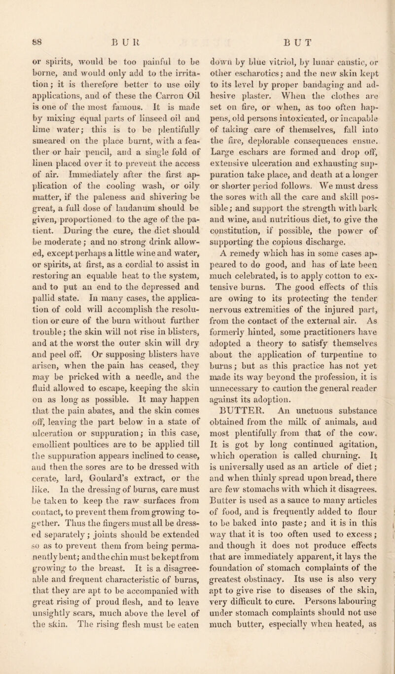 or spirits, would be too painful to be borne, and would only add to the irrita¬ tion ; it is therefore better to use oily applications, and of these the Carron Oil is one of the most famous. It is made by mixing equal parts of linseed oil and lime water; this is to he plentifully smeared on the place burnt, with a fea¬ ther or hair pencil, and a single fold of linen placed over it to prevent the access of air. Immediately after the first ap¬ plication of the cooling wash, or oily matter, if the paleness and shivering be great, a full dose of laudanum should be given, proportioned to the age of the pa¬ tient. During the cure, the diet should be moderate ; and no strong drink allow¬ ed, except perhaps a little wine and water, or spirits, at first, as a cordial to assist in restoring an equable heat to the system, and to put an end to the depressed and pallid state. In many cases, the applica¬ tion of cold will accomplish the resolu¬ tion or cure of the burn without further trouble; the skin will not rise in blisters, and at the worst the outer skin will dry and peel off. Or supposing blisters have arisen, when the pain has ceased, they may be pricked with a needle, and the fluid allowed to escape, keeping the skin on as long as possible. It may happen that the pain abates, and the skin comes off, leaving the part below in a state of ulceration or suppuration; in this case, emollient poultices are to be applied till the suppuration appears inclined to cease, and then the sores are to be dressed with cerate, lard, Goulard’s extract, or the like. In the dressing of burns, care must be taken to keep the raw surfaces from contact, to prevent them from growing to¬ gether. Thus the fingers must all be dress¬ ed separately; joints should be extended so as to prevent them from being perma¬ nently bent; and the chin must be kept from growing to the breast. It is a disagree¬ able and frequent characteristic of burns, that they are apt to be accompanied with great rising of proud flesh, and to leave unsightly scars, much above the level of the skin. The rising flesh must be eaten down by blue vitriol, by lunar caustic, or other escharotics; and the new skin kept to its level by proper bandaging and ad¬ hesive plaster. When the clothes are set on fire, or when, as too often hap¬ pens, old persons intoxicated, or incapable of taking care of themselves, fall into the fire, deplorable consequences ensue. Large eschars are formed and drop off, extensive ulceration and exhausting sup¬ puration take place, and death at a longer or shorter period follows. We must dress the sores with all the care and skill pos¬ sible ; and support the strength with bark and wine, and nutritious diet, to give the constitution, if possible, the power of supporting the copious discharge. A remedy which has in some cases ap¬ peared to do good, and has of Late been much celebrated, is to apply cotton to ex¬ tensive burns. The good effects of this are owing to its protecting the tender nervous extremities of the injured part, from the contact of the external air. As formerly hinted, some practitioners have adopted a theory to satisfy themselves about the application of turpentine to burns; but as this practice has not yet made its way beyond the profession, it is unnecessary to caution the general reader against its adoption. BUTTER. An unctuous substance obtained from the milk of animals, and most plentifully from that of the cow. It is got by long continued agitation, which operation is called churning. It is universally used as an article of diet; and when thinly spread upon bread, there are few stomachs with which it disagrees. Butter is used as a sauce to many articles of food, and is frequently added to flour to be baked into paste; and it is in this way that it is too often used to excess ; and though it does not produce effects that are immediately apparent, it lays the foundation of stomach complaints of the greatest obstinacy. Its use is also very apt to give rise to diseases of the skin, very difficult to cure. Persons labouring under stomach complaints should not use much butter, especially when heated, as