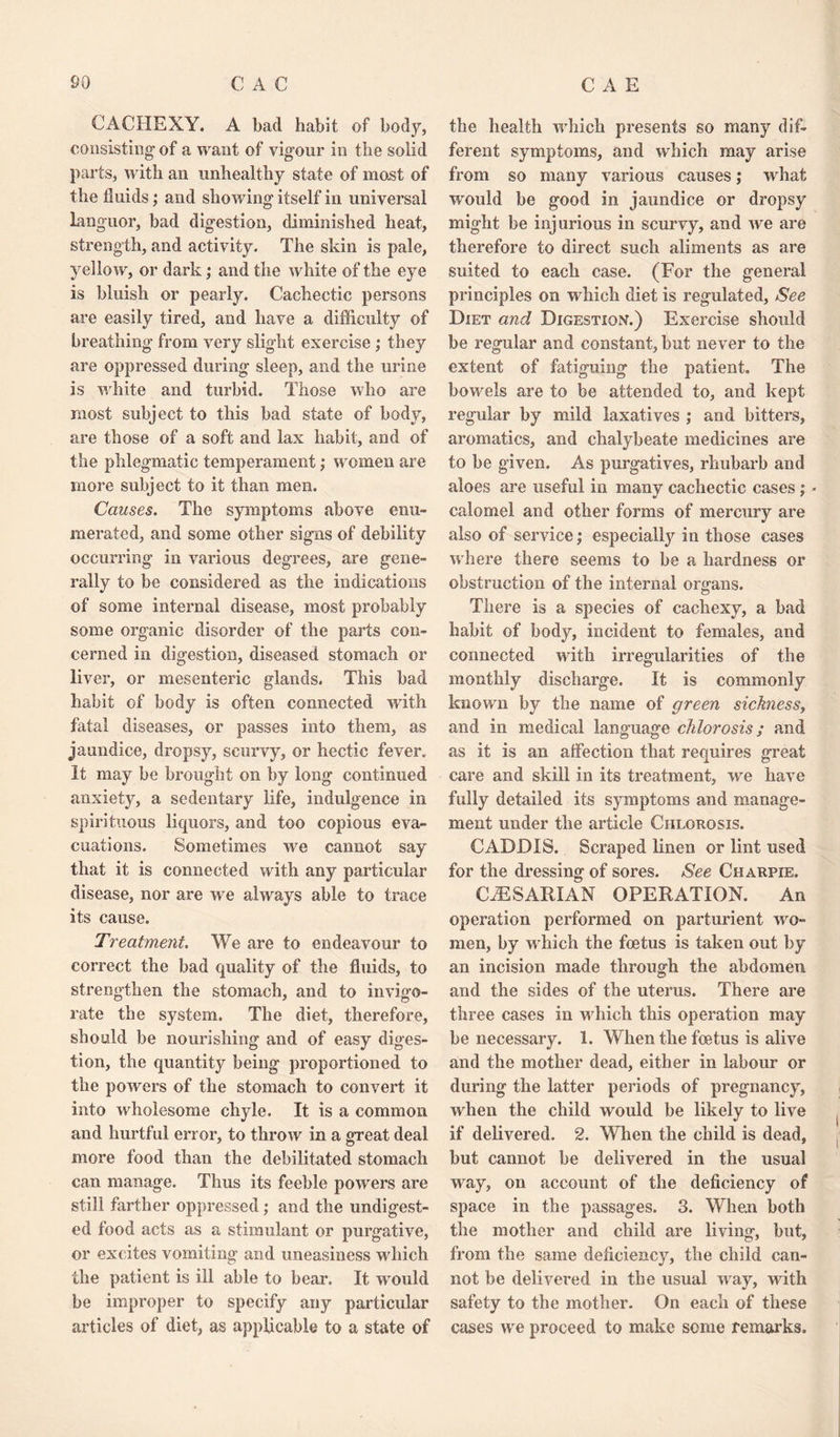 CACHEXY. A bad habit of bod)’-, consisting of a want of vigour in the solid parts, with an unhealthy state of most of the fluids; and showing itself in universal Languor, bad digestion, diminished heat, strength, and activity. The skin is pale, yellow, or dark; and the white of the eye is bluish or pearly. Cachectic persons are easily tired, and have a difficulty of breathing from very slight exercise ; they are oppressed during sleep, and the urine is white and turbid. Those who are most subject to this bad state of body, are those of a soft and lax habit, and of the phlegmatic temperament; women are more subject to it than men. Causes. The symptoms above enu¬ merated, and some other signs of debility occurring in various degrees, are gene¬ rally to be considered as the indications of some internal disease, most probably some organic disorder of the parts con¬ cerned in digestion, diseased stomach or liver, or mesenteric glands. This bad habit of body is often connected with fatal diseases, or passes into them, as jaundice, dropsy, scurvy, or hectic fever. It may be brought on by long continued anxiety, a sedentary life, indulgence in spirituous liquors, and too copious eva¬ cuations. Sometimes we cannot say that it is connected with any particular disease, nor are we always able to trace its cause. Treatment. We are to endeavour to correct the bad quality of the fluids, to strengthen the stomach, and to invigo¬ rate the system. The diet, therefore, should be nourishing and of easy diges¬ tion, the quantity being proportioned to the powers of the stomach to convert it into wholesome chyle. It is a common and hurtful error, to throw in a great deal more food than the debilitated stomach can manage. Thus its feeble powers are still farther oppressed ; and the undigest¬ ed food acts as a stimulant or purgative, or excites vomiting and uneasiness which the patient is ill able to bear. It would be improper to specify any particular articles of diet, as applicable to a state of the health which presents so many dif¬ ferent symptoms, and which may arise from so many various causes; what would be good in jaundice or dropsy might be injurious in scurvy, and we are therefore to direct such aliments as are suited to each case. (For the general principles on which diet is regulated. See Diet and Digestion.) Exercise should be regular and constant, but never to the extent of fatiguing the patient. The bowels are to be attended to, and kept regular by mild laxatives ; and bitters, aromatics, and chalybeate medicines are to be given. As purgatives, rhubarb and aloes are useful in many cachectic cases; - calomel and other forms of mercury are also of service; especially in those cases where there seems to be a hardness or obstruction of the internal organs. There is a species of cachexy, a bad habit of body, incident to females, and connected with irregularities of the monthly discharge. It is commonly known by the name of green sickness, and in medical language chlorosis; and as it is an affection that requires great care and skill in its treatment, we have fully detailed its symptoms and manage¬ ment under the article Chlorosis. CADDIS. Scraped linen or lint used for the dressing of sores. See Charpie. CfESAKIAN OPERATION. An operation performed on parturient wo- men, by which the foetus is taken out by an incision made through the abdomen and the sides of the uterus. There are three cases in which this operation may be necessary. 1. When the foetus is alive and the mother dead, either in labour or during the latter periods of pregnancy, when the child would be likely to live if delivered. 2. When the child is dead, but cannot be delivered in the usual way, on account of the deficiency of space in the passages. 3. When both the mother and child are living, but, from the same deficiency, the child can¬ not be delivered in the usual way, noth safety to the mother. On each of these cases we proceed to make some remarks.