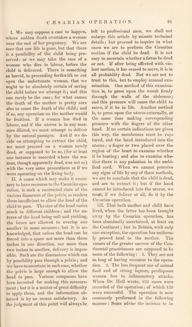 I. We may suppose a case to happen, where sudden death overtakes a woman near the end of her pregnancy. We are sure that one life is gone, but that there is a possibility of the child being pre¬ served: or we may take the case of a woman who dies in labour, before the child is delivered. There is something so horrid, in proceeding forthwith to cut open the unfortunate woman, that we ought to be absolutely certain of saving the child before we attempt it; and this can rarely be the case; for what causes the death of the mother is pretty sure also to cause the death of the child; and if so, any operation on the mother would be fruitless. If a woman has died in labour, and if the uterus is in any mea¬ sure dilated, we must attempt to deliver by the natural passages. And if we de¬ cide on attempting to extract the child, we must proceed, on a woman newly dead, or supposed to be so, (for at least one instance is recorded where the wo¬ man, though apparently dead, was not so) with the very same precautions as if we were operating on the living body. II. A cause which may make it neces¬ sary to have recourse to the Caesarian ope¬ ration, is such a contracted state of the various diameters of the pelvis, as renders them insufficient to allow the head of the child to pass. The size of the head varies much in different children; and the su¬ tures of the head being soft and yielding’, the bones are allowed to overlap one another in some measure; but it is ac¬ knowledged, that unless the head can be forced into a space not more than three inches in one direction, nor more than two inches in another, delivery is impos¬ sible. Such are the dimensions which can by possibility pass through a pelvis ; and we have to ascertain in each case, whether the pelvis is large enough to allow the head to pass. Various compasses have been invented for making this measure¬ ment ; but it is a matter of great difficulty to apply them, and the information ob¬ tained is by no means satisfactory. As the judgment of this point will always be left to professional men, we shall not enlarge this article by minute technical details; but proceed to inquire in what cases we are to perform the Caesarian section if the child be dead. It is not easy to ascertain whether a foetus be dead or not. If after being affected with vio¬ lent motion, it has ceased to move, it is in all probability dead. But we are not to trust to this, but to employ manual exa¬ mination. One method of this examina¬ tion is, to press upon the womb firmly through the walls of the abdomen; and this pressure will cause the child to move, if it be in life. Another method is, to press upon the uterus externally, at the same time making corresponding pressure with the fingers of the other hand. If no certain indications are given this way, the membranes must be rup¬ tured, and the hand introduced into the uterus; a finger or two placed over the region of the heart to examine whether it be beating; and also to examine whe¬ ther there is any pulsation in the umbi¬ lical cord. When we cannot perceive any signs of life by any of these methods, we are to conclude that the child is dead, and are to extract it; but if the hand cannot be introduced into the uterus, we must, if we deliver at all, do it by the Caesarian operation. III. That both mother and child have lived, when the latter has been brought away by the Caesarian operation, has been abundantly ascertained, at least on the Continent; but in Britain, with only one exception, the operation has uniform¬ ly proved fatal to the mother. The causes of the greater success of the Con¬ tinental practitioners are supposed to be some of the following: 1. They are not so long of having recourse to the opera¬ tion. 2. The less frequent use of animal food and of strong liquors, predisposes women less to inflammatory attacks. When Dr. Hull wrote, 231 cases were recorded of the operation; of which 139 were successful. The operation is now commonly performed in the following manner: Some advise the incision to be