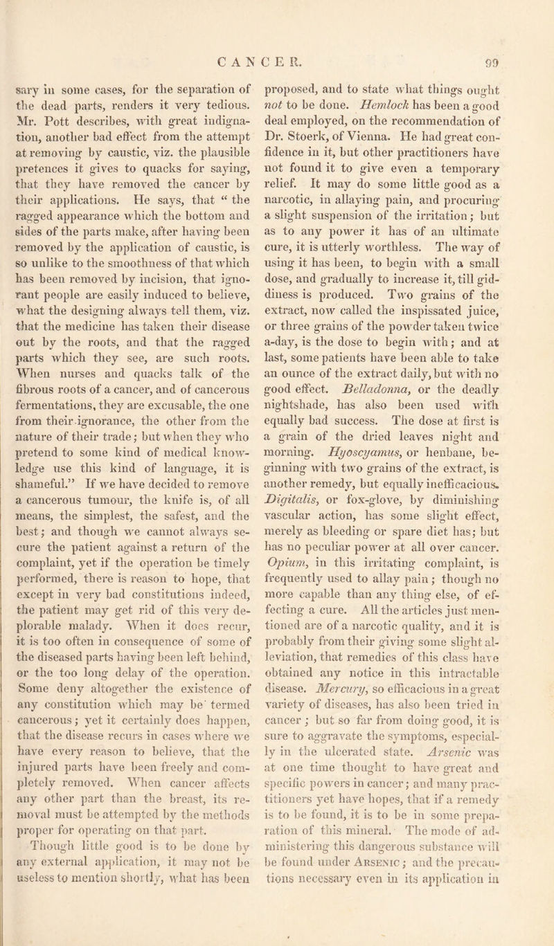 sary in some eases, for the separation of the dead parts, renders it very tedious. Mr. Pott describes, with great indigna¬ tion, another bad effect from the attempt at removing by caustic, viz. the plausible pretences it gives to quacks for saying, that they have removed the cancer by their applications. He says, that “ the ragged appearance which the bottom and sides of the parts make, after having been removed by the application of caustic, is so unlike to the smoothness of that which has been removed by incision, that igno¬ rant people are easily induced to believe, what the designing always tell them, viz. that the medicine has taken their disease out by the roots, and that the ragged parts which they see, are such roots. When nurses and quacks talk of the fibrous roots of a cancer, and of cancerous fermentations, they are excusable, the one from their ignorance, the other from the nature of their trade; but when they who pretend to some kind of medical know¬ ledge use this kind of language, it is shameful.” If wre have decided to remove a cancerous tumour, the knife is, of all ! means, the simplest, the safest, and the best; and though we cannot always se¬ cure the patient against a return of the complaint, yet if the operation be timely performed, there is reason to hope, that except in very bad constitutions indeed, the patient may get rid of this very de¬ plorable malady. When it does recur, it is too often in consequence of some of the diseased parts having been left behind, or the too long delay of the operation. Some deny altogether the existence of any constitution which may be termed cancerous ; yet it certainly does happen, that the disease recurs in cases where we have every reason to believe, that the injured parts have been freely and com¬ pletely removed. When cancer affects any other part than the breast, its re- i moval must be attempted by the methods proper for operating on that part. Though little good is to he done by any external application, it may not he useless to mention shortly, what has been proposed, and to state w hat things ought not to be done. Hemlock has been a <rood o deal employed, on the recommendation of Dr. Stoerk, of Vienna. He had great con¬ fidence in it, hut other practitioners have not found it to give even a temporary relief. It may do some little good as a narcotic, in allaying pain, and procuring a slight suspension of the irritation; but as to any powrer it has of an ultimate cure, it is utterly worthless. The wrny of using it has been, to begin with a small dose, and gradually to increase it, till gid¬ diness is produced. Two grains of the extract, now called the inspissated juice, or three grains of the powrder taken twice a-day, is the dose to begin with; and at last, some patients have been able to take an ounce of the extract daily, but with no good effect. Belladonna, or the deadly nightshade, has also been used wit'll equally bad success. The dose at first is a grain of the dried leaves night and morning. Hyoscyamus, or henbane, be¬ ginning with two grains of the extract, is another remedy, but equally inefficacious. Digitalis, or fox-glove, by diminishing vascular action, has some slight effect, merely as bleeding or spare diet has; hut has no peculiar powder at all over cancer. Opium, in this irritating complaint, is frequently used to allay pain ; though no more capable than any thing else, of ef¬ fecting a cure. All the articles just men¬ tioned are of a narcotic quality, and it is probably from their giving some slight al¬ leviation, that remedies of this class have obtained any notice in this intractable disease. Mercury, so efficacious in a great variety of diseases, has also been tried in cancer ; but so far from doing good, it is sure to aggravate the symptoms, especial¬ ly in the ulcerated state. Arsenic wras at one time thought to have great and specific powrers in cancer; and many prac¬ titioners yet have hopes, that if a remedy is to be found, it is to be in some prepa¬ ration of this mineral. The mode of ad¬ ministering this dangerous substance will be found under Arsenic ; and the precau¬ tions necessary even in its application in