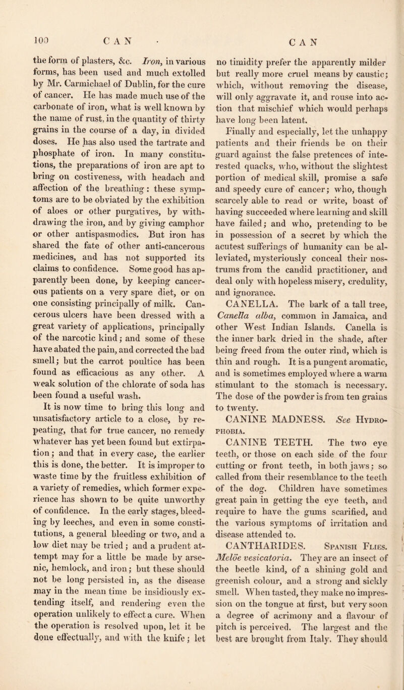 CAN the form of plasters, &c. Iron, in various forms, has been used and much extolled by Mr. Carmichael of Dublin, for the cure ot cancer. He has made much use of the carbonate of iron, what is well known by the name of rust, in the quantity of thirty grains in the course of a day, in divided doses. He has also used the tartrate and phosphate of iron. In many constitu¬ tions, the preparations of iron are apt to bring on costiveness, with headach and affection of the breathing: these symp¬ toms are to be obviated by the exhibition of aloes or other purgatives, by with¬ drawing the iron, and by giving camphor or other antispasmodics. But iron has shared the fate of other anti-cancerous medicines, and has not supported its claims to confidence. Some good has ap¬ parently been done, by keeping cancer¬ ous patients on a very spare diet, or on one consisting principally of milk. Can¬ cerous ulcers have been dressed with a great variety of applications, principally of the narcotic kind; and some of these have abated the pain, and corrected the bad smell; but the carrot poultice has been found as efficacious as any other. A weak solution of the chlorate of soda has been found a useful wash. It is now time to bring’ this long and unsatisfactory article to a close, by re¬ peating, that for true cancer, no remedy whatever has yet been found but extirpa¬ tion ; and that in every case, the earlier this is done, the better. It is improper to waste time by the fruitless exhibition of a variety of remedies, which former expe¬ rience has shown to be quite unworthy of confidence. In the early stages, bleed¬ ing by leeches, and even in some consti¬ tutions, a general bleeding or two, and a low diet may be tried; and a prudent at¬ tempt may for a little be made by arse¬ nic, hemlock, and iron; but these should not be long persisted in, as the disease may in the mean time be insidiously ex¬ tending itself, and rendering even the operation unlikely to effect a cure. When the operation is resolved upon, let it be done effectually, and with the knife ; let no timidity prefer the apparently milder but really more cruel means by caustic; which, without removing the disease, will only aggravate it, and rouse into ac¬ tion that mischief which would perhaps have long been latent. Finally and especially, let the unhappy patients and their friends be on their guard against the false pretences of inte¬ rested quacks, who, without the slightest portion of medical skill, promise a safe and speedy cure of cancer; who, though scarcely able to read or write, boast of having succeeded where learning and skill have failed; and who, pretending to be in possession of a secret by which the acutest sufferings of humanity can be al¬ leviated, mysteriously conceal their nos¬ trums from the candid practitioner, and deal only with hopeless misery, credulity, and ignorance. CANELLA. The bark of a tall tree, Canella alba, common in Jamaica, and other West Indian Islands. Canella is the inner bark dried in the shade, after being freed from the outer rind, which is thin and rough. It is a pungent aromatic, and is sometimes employed where a warm stimulant to the stomach is necessary. The dose of the powder is from ten grains to twenty. CANINE MADNESS. See Hydro¬ phobia. CANINE TEETH. The two eye teeth, or those on each side of the four cutting or front teeth, in both jaws ; so called from their resemblance to the teeth of the dog. Children have sometimes great pain in getting the eye teeth, and require to have the gums scarified, and the various symptoms of irritation and disease attended to. CANTIIAIM 1)ES. Spanish Flies. Melde vesicatoria. They are an insect of the beetle kind, of a shining gold and greenish colour, and a strong and sickly smell. When tasted, they make no impres¬ sion on the tongue at first, but very soon a degree of acrimony and a flavour of pitch is perceived. The largest and the best are brought from Italy. They should