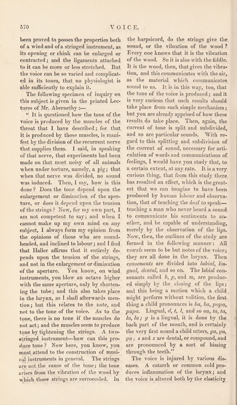 been proved to posses the properties both of a wind and of a stringed instrument, as its opening or chink can be enlarged or contracted; and the ligaments attached to it can be more or less stretched. But the voice can be so varied and complicat¬ ed in its tones, that no physiologist is able sufficiently to explain it. The following specimen of inquiry on this subject is given in the printed Lec¬ tures of Mr. Abernethy “ It is questioned how the tone of the voice is produced by the muscles of the throat that I have described; for that it is produced by those muscles, is mani¬ fest by the division of the recurrent nerve that supplies them. I said, in speaking of that nerve, that experiments had been made on that most noisy of all animals when under torture, namely, a pig; that when that nerve was divided, no sound was induced. Then, i say, how is this done ? Does the tone depend upon the enlargement or diminution of the aper¬ ture, or does it depend upon the tension of the strings ? Now, for my own part, I am not competent to say; and when I cannot make up my own mind on any subject, I always form my opinion from the opinions of those who are sound- headed, and inclined to labour; and I find that Haller affirms that it entirely de¬ pends upon the tension of the strings, and not in the enlargement or diminution of the aperture. You know, on wind instruments, you blow an octave higher with the same aperture, only by shorten¬ ing the tube; and this also takes place in the larynx, as I shall afterwards men¬ tion ; hut this relates to the note, and not to the tone of the voice. As to the tone, there is no tone if the muscles do not act; and the muscles seem to produce tone by tightening the strings. A two¬ stringed instrument—liow can this pro¬ duce tone? Now here, you know, you must attend to the construction of musi¬ cal instruments in general. The strings are not the cause of the tone; the tone arises from the vibration of the wood by which those strings are surrounded. In the harpsicord, do the strings give the sound, or the vibration of the wood ? Every one knows that it is the vibration of the wood. So it is also with the fiddle. It is the wood, then, that gives the vibra¬ tion, and this communicates with the air, as the material which communicates sound to us. It is in this way, too, that the tone of the voice is produced ; and it is very curious that such results should take place from such simple mechanism; but you are already apprised of how these results do take place. Then, again, the current of tone is split and subdivided, and so are particular sounds. With re¬ gard to this splitting and subdivision of the current of sound, necessary for arti¬ culation of words and communications of feelings, I would have you study that, to a certain extent, at any rate. It is a very curious thing, that from this study there has resulted an effect, which is the great¬ est that we can imagine to have been produced by human labour and observa¬ tion, that of teaching the deaf to speak— teaching a man who never heard a sound to communicate his sentiments to ai> other, and be capable of understanding*, merely by the observation of the lips. Now, then, the outlines of the study are formed in the following1 manner: All vowels seem to be but notes of the voice; they are all done in the larynx. Then consonants are divided into labial, lin¬ gual, dental, and so on. The labial con¬ sonants called b, p, and m, are produc¬ ed simply by the closing of the lips; and this being a motion which a child might perform without volition, the first thing a child pronounces is ba, ba, papa, papa. Lingual, d, t, l, and so on, ta, ta, la, la ; g is a lingual, it is done by the back part of the mouth, and is certainly the very first sound a child utters, ga, ga, ga ; s and z are dental, or compound, and are pronounced by a sort of hissing through the teeth.” The voice is injured by various dis¬ eases. A catarrh or common cold pro¬ duces inflammation of the larynx; and the voice is altered both by the elasticity