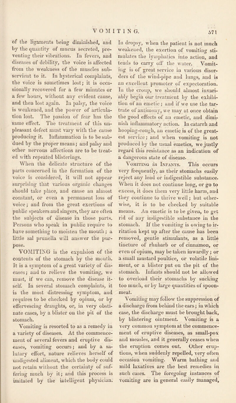 VOMITING. 671 of the ligaments being diminished, and by the quantity of mucus secreted, pre¬ venting their vibrations. In fevers, and diseases of debility, the voice is affected from the weakness of the muscles sub¬ servient to it. In hysterical complaints, the voice is sometimes lost; it is occa¬ sionally recovered for a few minutes or a few hours, without any evident cause, and then lost again. In palsy, the voice is weakened, and the power of articula¬ tion lost. The passion of fear has the same effect. The treatment of this un¬ pleasant defect must vary with the cause producing it. Inflammation is to be sub¬ dued by the proper means; and palsy and other nervous affections are to be treat¬ ed with repeated blisterings. When the delicate structure of the parts concerned in the formation of the voice is considered, it will not appear surprising that various organic changes should take place, and cause an almost constant, or even a permanent loss of voice; and from the great exertions of public speakers and singers, they are often the subjects of disease in those parts. Persons who speak in public require to have something to moisten the mouth; a little sal prunella will answer the pur¬ pose. VOMITING is the expulsion of the contents of the stomach by the mouth. It is a symptom of a great variety of dis¬ eases ; and to relieve the vomiting, vve must, if we can, remove the disease it¬ self. In several stomach complaints, it is the most distressing symptom, and requires to be checked by opium, or by effervescing draughts, or, in very obsti¬ nate cases, by a blister on the pit of the stomach. Vomiting is resorted to as a remedy in a variety of diseases. At the commence¬ ment of several fevers and eruptive dis¬ eases, vomiting occurs; and by a sa¬ lutary effort, nature relieves herself of undigested aliment, which the body could not retain without the certainty of suf¬ fering much by it; and this process is imitated by the intelligent physician. In dropsy, when the patient is not much weakened, the exertion of vomiting sti- O mulates the lymphatics into action, and tends to carry off the water. Vomit¬ ing is of great service in various disor¬ ders of the wind-pipe and lungs, and is an excellent promoter of expectoration. In the croup, we should almost invari¬ ably begin our treatment by the exhibi¬ tion of an emetic ; and if we use the tar¬ trate of antimony, we may at once obtain the good effects of an emetic, and dimi¬ nish inflammatory action. In catarrh and hooping-cough, an emetic is of the great¬ est service; and when vomiting is not produced by the usual emetics, we justly regard this resistance as an indication of a dangerous state of disease. Vomiting in Infants. This occurs very frequently, as their stomachs easily reject any load or indigestible substance. When it does not continue long, or go to excess, it does them very little harm, and tiiey continue to thrive well; but other¬ wise, it is to be checked by suitable means. An emetic is to be given, to get rid of any indigestible substance in the stomach, if the vomiting is owing: to ir- ritation kept up after the cause has been removed, gentle stimulants, as a little tincture of rhubarb or of cinnamon, or even of opium, may be taken inwardly; or a small mustard poultice, or volatile lini¬ ment, or a blister put on the pit of the stomach. Infants should not be aliowed to overload their stomachs by sucking too much, or by large quantities of spoon- meat. Vomiting may follow the suppression of a discharge from behind the ears; in which case, the discharge must be brought back, by blistering ointment. Vomiting is a very common symptom at the commence¬ ment of eruptive diseases, as small-pox and measles, and it generally ceases when the eruption comes out. Other erup¬ tions, when suddenly repelled, very often occasion vomiting. Warm bathing and mild laxatives are the best remedies in such cases. The foregoing instances of vomiting are in general easily managed,