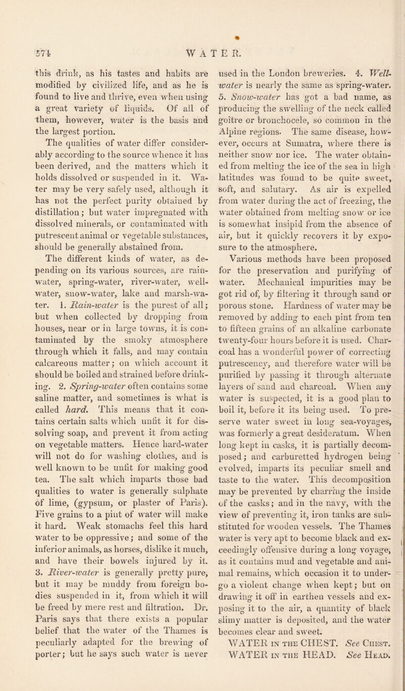 this drink, as his tastes and habits are modified by civilized life, and as he is found to live and thrive, even when using1 a great variety of liquids. Of ail of them, however, water is the basis and the largest portion. The qualities of water differ consider¬ ably according to the source whence it has been derived, and the matters which it holds dissolved or suspended in it. Wa¬ ter may be very safely used, although it has not the perfect purity obtained by distillation ; but water impregnated with dissolved minerals, or contaminated with putrescent animal or vegetable substances, should be generally abstained from. The different kinds of water, as de¬ pending on its various sources, are rain¬ water, spring-water, river-water, well- water, snow-water, lake and marsh-wa¬ ter. 1. Main-water is the purest of all; but when collected by dropping from houses, near or in large towns, it is con¬ taminated hy the smoky atmosphere through which it falls, and may contain calcareous matter; on which account it should be boiled and strained before drink¬ ing. 2. Spring-water often contains some saline matter, and sometimes is what is called hard. This means that it con¬ tains certain salts which unfit it for dis¬ solving soap, and prevent it from acting on vegetable matters. Hence hard-water will not do for washing clothes, and is well known to be unfit for making good tea. The salt which imparts those bad qualities to water is generally sulphate of lime, (gypsum, or plaster of Paris). Five grains to a pint of water will make it hard. Weak stomachs feel this hard water to be oppressive; and some of the inferior animals, as horses, dislike it much, and have their bowels injured by it. 3. River-water is generally pretty pure, but it may be muddy from foreign bo¬ dies suspended in it, from which it will he freed by mere rest and filtration. Dr. Paris says that there exists a popular belief that the water of the Thames is peculiarly adapted for the brewing of porter; but he says such water is never used in the London breweries. 4. Well- water is nearly the same as spring-water. 5. Snow-water has got a bad name, as producing the swelling of the neck called goitre or bronchocele, so common in the Alpine regions- The same disease, how¬ ever, occurs at Sumatra, where there is neither snow nor ice. The water obtain¬ ed from melting the ice of the sea in high latitudes was found to be quite sweet, soft, and salutary. As air is expelled from water during' the act of freezing, the water obtained from melting snow or ice is somewhat insipid from the absence of air, but it quickly recovers it by expo¬ sure to the atmosphere. Various methods have been proposed for the preservation and purifying of water. Mechanical impurities may be got rid of, by filtering it through sand or porous stone. Hardness of water may be removed by adding to each pint from ten to fifteen grains of an alkaline carbonate twenty-four hours before it is used. Char¬ coal has a wonderful power of correcting putrescency, and therefore water will be purified by passing it through alternate layers of sand and charcoal. When any water is suspected, it is a good plan to boil it, before it its being used. To pre¬ serve water sweet in long sea-voyages, was formerly a great desideratum. When long kept in casks, it is partially decom¬ posed ; and carburetted hydrogen being evolved, imparts its peculiar smell and taste to the water. This decomposition may be prevented by charring the inside of the casks; and in the navy, with the view of preventing it, iron tanks are sub¬ stituted for wooden vessels. The Thames water is very apt to become black and ex¬ ceedingly offensive during a long voyage, j as it contains mud and vegetable and ani¬ mal remains, which occasion it to under¬ go a violent change when kept; but on drawing it off in earthen vessels and ex- posing it to the air, a quantity of black slimy matter is deposited, and the water becomes clear and sweet. WATER in the CHEST. See Ciiest. WATER in the HEAD. See Head.