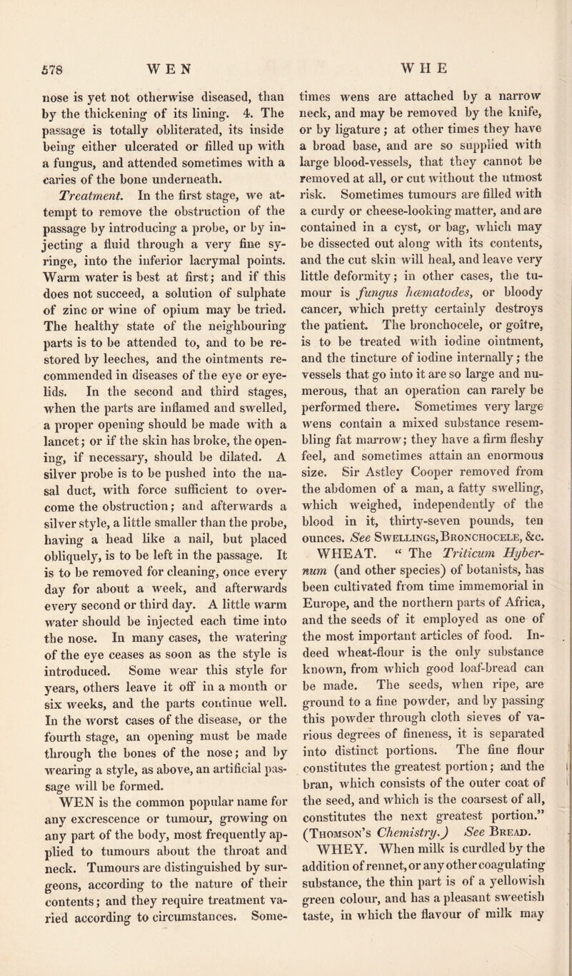 nose is yet not otherwise diseased, than by the thickening of its lining. 4. The passage is totally obliterated, its inside being either ulcerated or filled up with a fungus, and attended sometimes with a caries of the bone underneath. Treatment. In the first stage, we at¬ tempt to remove the obstruction of the passage by introducing a probe, or by in¬ jecting a fluid through a very fine sy¬ ringe, into the inferior lacrymal points. Warm water is best at first; and if this does not succeed, a solution of sulphate of zinc or wine of opium may be tried. The healthy state of the neighbouring parts is to be attended to, and to be re¬ stored by leeches, and the ointments re¬ commended in diseases of the eye or eye¬ lids. In the second and third stages, when the parts are inflamed and swelled, a proper opening should be made with a lancet; or if the skin has broke, the open¬ ing, if necessary, should be dilated. A silver probe is to be pushed into the na¬ sal duct, with force sufficient to over¬ come the obstruction; and afterwards a silver style, a little smaller than the probe, having a head like a nail, but placed obliquely, is to be left in the passage. It is to be removed for cleaning, once every day for about a week, and afterwards every second or third day. A little warm water should be injected each time into the nose. In many cases, the watering of the eye ceases as soon as the style is introduced. Some wear this style for years, others leave it off in a month or six weeks, and the parts continue well. In the worst cases of the disease, or the fourth stage, an opening must be made through the bones of the nose; and by wearing a style, as above, an artificial pas¬ sage will be formed. WEN is the common popular name for any excrescence or tumour, growing on any part of the body, most frequently ap¬ plied to tumours about the throat and neck. Tumours are distinguished by sur¬ geons, according to the nature of their contents; and they require treatment va¬ ried according to circumstances. Some¬ times wens are attached by a narrow neck, and may be removed by the knife, or by ligature ; at other times they have a broad base, and are so supplied with large blood-vessels, that they cannot be removed at all, or cut without the utmost risk. Sometimes tumours are filled with a curdy or cheese-looking matter, and are contained in a cyst, or bag, which may be dissected out along with its contents, and the cut skin will heal, and leave very little deformity; in other cases, the tu¬ mour is fungus heematodes, or bloody cancer, which pretty certainly destroys the patient. The bronchocele, or goitre, is to be treated with iodine ointment, and the tincture of iodine internally; the vessels that go into it are so large and nu¬ merous, that an operation can rarely be performed there. Sometimes very large wens contain a mixed substance resem¬ bling fat marrow; they have a firm fleshy feel, and sometimes attain an enormous size. Sir Astley Cooper removed from the abdomen of a man, a fatty swelling, which weighed, independently of the blood in it, thirty-seven pounds, ten ounces. See Swellings, Bronchocele, &c. WHEAT. “ The Triticum Hyber- num (and other species) of botanists, has been cultivated from time immemorial in Europe, and the northern parts of Africa, and the seeds of it employed as one of the most important articles of food. In¬ deed wheat-flour is the only substance known, from which good loaf-bread can be made. The seeds, when ripe, are ground to a fine powder, and by passing this powder through cloth sieves of va¬ rious degrees of fineness, it is separated into distinct portions. The fine flour constitutes the greatest portion; and the bran, which consists of the outer coat of the seed, and which is the coarsest of all, constitutes the next greatest portion.” (Thomson’s Chemistry.) See Bread. WHEY. When milk is curdled by the addition of rennet, or any other coagulating substance, the thin part is of a yellowish green colour, and has a pleasant sweetish taste, in which the flavour of milk may