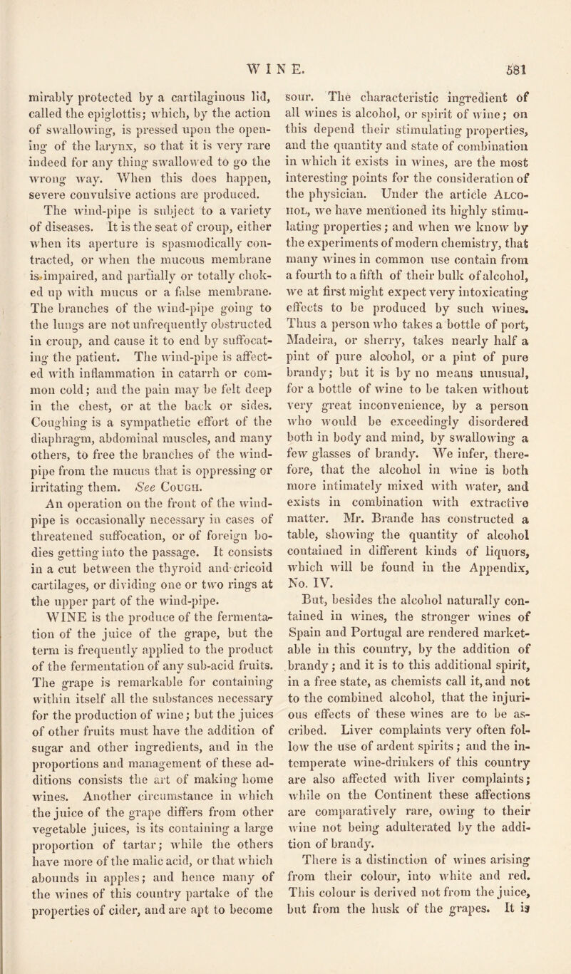 mirably protected by a cartilaginous lid, called the epiglottis; which, by the action of swallowing, is pressed upon the open¬ ing of the larynx, so that it is very rare indeed for any thing swallowed to go the ■wrong way. When this does happen, severe convulsive actions are produced. The wind-pipe is subject to a variety of diseases. It is the seat of croup, either when its aperture is spasmodically con¬ tracted, or when the mucous membrane is»impaired, and partially or totally chok¬ ed up with mucus or a false membrane. The branches of the wind-pipe going to the lungs are not unfrequently obstructed in croup, and cause it to end by suffocat¬ ing the patient. The wind-pipe is affect¬ ed with inflammation in catarrh or com¬ mon cold; and the pain may be felt deep in the chest, or at the back or sides. Coughing is a sympathetic effort of the diaphragm, abdominal muscles, and many others, to free the branches of the wind¬ pipe from the mucus that is oppressing or irritating: them. See Cough. An operation on the front of the wind¬ pipe is occasionally necessary in cases of threatened suffocation, or of foreign bo¬ dies gettinginto the passage. It consists in a cut between the thyroid and cricoid cartilages, or dividing one or two rings at the upper part of the wind-pipe. WINE is the produce of the fermentar tion of the juice of the grape, but the term is frequently applied to the product of the fermentation of any sub-acid fruits. V The grape is remarkable for containing within itself all the substances necessary for the production of wine; but the juices of other fruits must have the addition of sugar and other ingredients, and in the proportions and management of these ad¬ ditions consists the art of making home wines. Another circumstance in which the juice of the grape differs from other vegetable juices, is its containing a large proportion of tartar; while the others have more of the malic acid, or that which abounds in apples; and hence many of the wines of this country partake of the properties of cider, and are apt to become sour. The characteristic ingredient of all wines is alcohol, or spirit of wine; on this depend their stimulating properties, and the quantity and state of combination in which it exists in wines, are the most interesting points for the consideration of the physician. Under the article Alco¬ hol, we have mentioned its highly stimu¬ lating properties; and when we know by the experiments of modern chemistry, that many wines in common use contain from a fourth to a fifth of their bulk of alcohol, we at first might expect very intoxicating effects to be produced by such wines. Thus a person who takes a bottle of port, Madeira, or sherry, takes nearly half a pint of pure alcohol, or a pint of pure brandy; but it is by no means unusual, for a bottle of wine to be taken without very great inconvenience, by a person who would be exceedingly disordered both in body and mind, by swallowing a few glasses of brandy. We infer, there¬ fore, that the alcohol in wine is both more intimately mixed with water, and exists in combination with extractive matter. Mr. Brande has constructed a table, showing the quantity of alcohol contained in different kinds of liquors, which will be found in the Appendix, No. IV. But, besides the alcohol naturally con¬ tained in wines, the stronger wines of Spain and Portugal are rendered market¬ able in this country, by the addition of brandy; and it is to this additional spirit, in a free state, as chemists call it, and not to the combined alcohol, that the injuri¬ ous effects of these wines are to be as¬ cribed. Liver complaints very often fol¬ low the use of ardent spirits ; and the in¬ temperate wine-drinkers of this country are also affected with liver complaints; while on the Continent these affections are comparatively rare, owing to their wine not being adulterated by the addi¬ tion of brandy. There is a distinction of wines arising from their colour, into white and red. This colour is derived not from the juice, but from the husk of the grapes. It 13