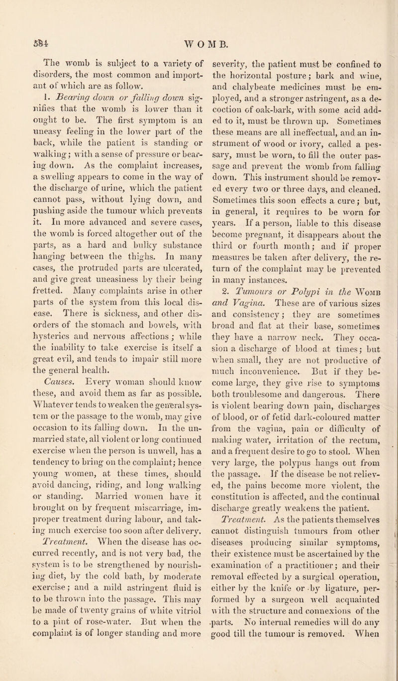 The womb Is subject to a variety of disorders, tlie most common and import¬ ant of which are as follow. 1. Bearing down or failing down sig¬ nifies that the womb is lower than it ought to be. The first sjrmptom is an uneasy feeling in the lower part of the back, while the patient is standing or walking; with a sense of pressure or bear¬ ing down. As the complaint increases, a swelling appears to come in the way of the discharge of urine, which the patient cannot pass, without lying down, and pushing aside the tumour which prevents it. In more advanced and severe cases, the womb is forced altogether out of the parts, as a hard and bulky substance hanging between the thighs. In many cases, the protruded parts are ulcerated, and give great uneasiness by their being fretted. Many complaints arise in other parts of the system from this local dis¬ ease. There is sickness, and other dis¬ orders of the stomach and bowels, with hysterics and nervous affections ; while the inability to take exercise is itself a great evil, and tends to impair still more the general health. Causes. Every woman should know these, and avoid them as far as possible. Whatever tends to weaken the general sys¬ tem or the passage to the womb, may give occasion to its falling down. In the un¬ married state, all violent or long continued exercise when the person is unwell, has a tendency to bring on the complaint; hence young women, at these times, should avoid dancing, riding, and long walking or standing. Married women have it brought on by frequent miscarriage, im¬ proper treatment during labour, and tak¬ ing much exercise too soon after delivery. Treatment. When the disease has oc¬ curred recently, and is not very bad, the system is to be strengthened by nourish¬ ing diet, by the cold bath, by moderate exercise; and a mild astringent fluid is to be thrown into the passage. This may he made of twenty grains of white vitriol to a pint of rose-water. But when the complaint is of longer standing and more severity, the patient must be confined to the horizontal posture; bark and wine, and chalybeate medicines must be em¬ ployed, and a stronger astringent, as a de¬ coction of oak-bark, with some acid add¬ ed to it, must be thrown up. Sometimes these means are all ineffectual, and an in¬ strument of wood or ivory, called a pes¬ sary, must be worn, to fill the outer pas¬ sage and prevent the womb from falling down. This instrument should be remov¬ ed every two or three days, and cleaned. Sometimes this soon effects a cure; but, in general, it requires to be worn for years. If a person, liable to this disease become pregnant, it disappears about the third or fourth month; and if proper measures he taken after delivery, the re¬ turn of the complaint may be prevented in man} instances. 2. Tumours or Polypi in the Womb and Vagina. These are of various sizes and consistency; they are sometimes broad and flat at their base, sometimes they have a narrow neck. They occa¬ sion a discharge of blood at times; but when small, they are not productive of much inconvenience. But if they be¬ come large, they give rise to symptoms both troublesome and dangerous. There is violent hearing down pain, discharges of blood, or of fetid dark-coloured matter from the vagina, pain or difficulty of making water, irritation of the rectum, and a frequent desire to go to stool. When very large, the polypus hangs out from the passage. If the disease be not reliev¬ ed, the pains become more violent, the constitution is affected, and the continual discharge greatly weakens the patient. Treatment. As the patients themselves cannot distinguish tumours from other diseases producing similar symptoms, their existence must be ascertained by the examination of a practitioner; and their removal effected by a surgical operation, either by the knife or by ligature, per¬ formed by a surgeon well acquainted with the structure and connexions of the .parts. No internal remedies will do any good till the tumour is removed. When