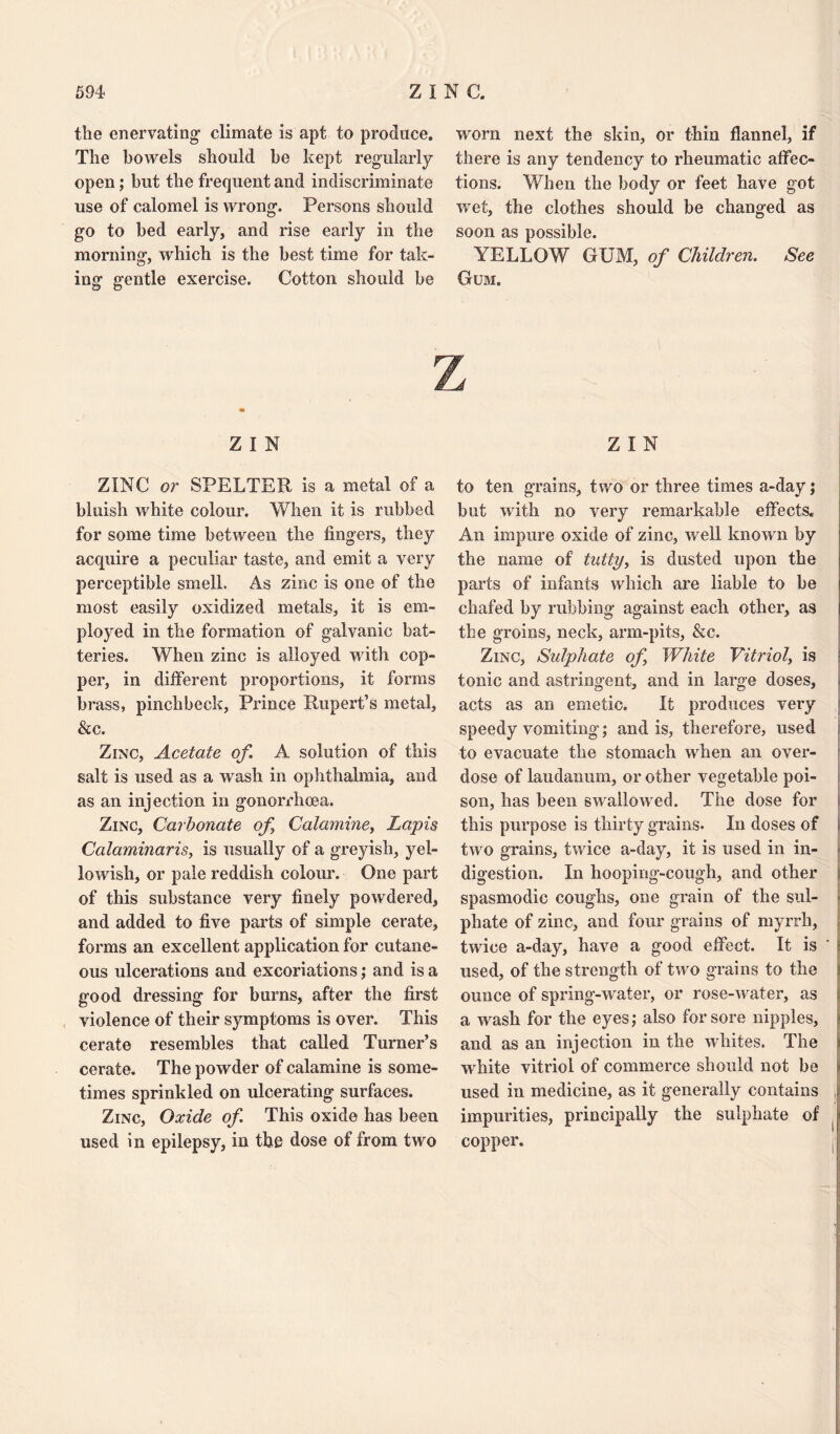 the enervating- climate is apt to produce. The bowels should be kept regularly open; but the frequent and indiscriminate use of calomel is wrong. Persons should go to bed early, and rise early in the morning, which is the best time for tak¬ ing gentle exercise. Cotton should be worn next the skin, or thin flannel, if there is any tendency to rheumatic affec¬ tions. When the body or feet have got wet, the clothes should be changed as soon as possible. YELLOW GUM, of Children. See Gum. Z I N ZINC or SPELTER is a metal of a bluish white colour. When it is rubbed for some time between the fingers, they acquire a peculiar taste, and emit a very perceptible smell. As zinc is one of the most easily oxidized metals, it is em¬ ployed in the formation of galvanic bat¬ teries. When zinc is alloyed with cop¬ per, in different proportions, it forms brass, pinchbeck, Prince Rupert’s metal, &c. Zinc, Acetate of. A solution of this salt is used as a wash in ophthalmia, and as an injection in gonorrhoea. Zinc, Carbonate of Calamine, Lapis Calaminaris, is usually of a greyish, yel¬ lowish, or pale reddish colour. One part of this substance very finely powdered, and added to five parts of simple cerate, forms an excellent application for cutane¬ ous ulcerations and excoriations; and is a good dressing for burns, after the first violence of their symptoms is over. This cerate resembles that called Turner’s cerate. The powder of calamine is some¬ times sprinkled on ulcerating surfaces. Zinc, Oxide of. This oxide has been used in epilepsy, in the dose of from two Z I N to ten grains, two or three times a-day; but with no very remarkable effects. An impure oxide of zinc, well known by the name of tutty, is dusted upon the parts of infants which are liable to be chafed by rubbing against each other, as the groins, neck, arm-pits, &c. Zinc, Sulphate of White Vitriol, is tonic and astringent, and in large doses, acts as an emetic. It produces very speedy vomiting; and is, therefore, used to evacuate the stomach when an over¬ dose of laudanum, or other vegetable poi¬ son, has been swallowed. The dose for this purpose is thirty grains. In doses of two grains, twice a-day, it is used in in¬ digestion. In hooping-cough, and other spasmodic coughs, one grain of the sul¬ phate of zinc, and four grains of myrrh, twice a-day, have a good effect. It is ' used, of the strength of two grains to the ounce of spring-water, or rose-water, as a wash for the eyes; also for sore nipples, and as an injection in the whites. The white vitriol of commerce should not be used in medicine, as it generally contains impurities, principally the sulphate of copper.