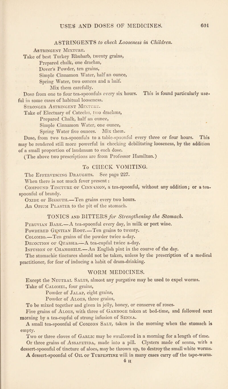 ASTRINGENTS to check Looseness in Children. Astringent Mixture. Take of best Turkey Rhubarb, twenty grains, Prepared chalk, one drachm, Dover’s Powder, ten grains, Simple Cinnamon Water, half an ounce, Spring Water, two ounces and a half. Mix them carefully. Dose from one to four tea-spoonfuls every six hours. This is found particularly use¬ ful in some cases of habitual looseness. Stronger Astringent Mixture. Take of Electuary of Catechu, two drachms, Prepared Chalk, half an ounce, Simple Cinnamon Water, one ounce, Spring Water five ounces. Mix them. Dose, from two tea-spoonfuls to a table-spoonful every three or four hours. This may be rendered still more powerful in checking debilitating looseness, by the addition of a small proportion of laudanum to each dose. (The above two prescriptions are from Professor Hamilton.) To CHECK VOMITING. The Effervescing Draughts. See page *227. When there is not much fever present: Compound Tincture of Cinnamon, a tea-spoonful, without any addition; or a tea¬ spoonful of brandy. Oxide of Bismuth.—Ten grains every two hours. An Opium Plaster to the pit of the stomach. TONICS and BITTERS for Strengthening the Stomach. Peruvian Bark.—A tea-spoonful every day, in milk or port wine. Powdered Gentian Root—Ten grains to twenty. Colombo.-—Ten grains of the powder twice a-day. Decoction of Quassia—A tea-cupful twice a-day. Infusion of Chamomile.—An English pint in the course of the day. The stomachic tinctures should not be taken, unless by the prescription of a medical practitioner, for fear of inducing a habit of dram-drinking. WORM MEDICINES. Except the Neutral Salts, almost any purgative may be used to expel worms. Take of Calomel, four grains, Powder of Jalap, eight grains, Powder of Aloes, three grains, To be mixed together and given in jelly, honey, or conserve of roses. Five grains of Aloes, with three of Gamboge taken at bed-time, and followed next morning by a tea-cupful of strong infusion of Senna. A small tea-spoonful of Common Salt, taken in the morning when the stomach is empty. Two or three cloves of Garlic may be swallowed in a morning for a length of time. Or three grains of Assafetida, made into a pill. Clysters made of senna, with a dessert-spoonful of tincture of aloes, may be thrown up, to destroy the small white worms. A dessert-spoonful of Oil of Turpentine will in many cases carry off the tape-worm. 4 h