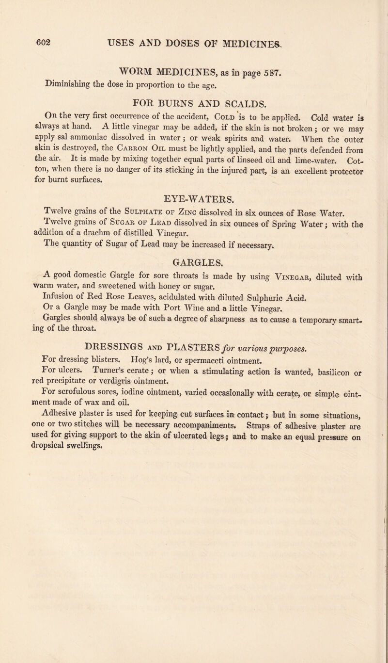 WORM MEDICINES, as in page 587. Diminishing the dose in proportion to the age. FOR BURNS AND SCALDS. On the very first occurrence of the accident, Cold is to he applied. Cold water is always at hand. A little vinegar may be added, if the skin is not broken; or we may apply sal ammoniac dissolved in water; or weak spirits and water. When the outer skin is destroyed, the Carron Oil must be lightly applied, and the parts defended from the air. It is made by mixing together equal parts of linseed oil and lime-water. Cot¬ ton, when there is no danger of its sticking in the injured part, is an excellent protector for burnt surfaces. EYE-WATERS. Twelve grains of the Sulphate of Zinc dissolved in six ounces of Rose Water. Twelve grains of Sugar of Lead dissolved in six ounces of Spring Water; with the addition of a drachm of distilled Vinegar. The quantity of Sugar of Lead may be increased if necessary. GARGLES. A good domestic Gargle for sore throats is made by using Vinegar, diluted with warm water, and sweetened with honey or sugar. Infusion of Red Rose Leaves, acidulated with diluted Sulphuric Acid. Or a Gargle may be made with Port Wine and a little Vinegar. Gargles should always be of such a degree of sharpness as to cause a temporary smart¬ ing of the throat. DRESSINGS and PLASTERS for various pui'poses. For dressing blisters. Hog’s lard, or spermaceti ointment. For ulcers. Turner’s cerate; or when a stimulating action is wanted, basilicon or red precipitate or verdigris ointment. For scrofulous sores, iodine ointment, varied occasionally with cerate, or simple oint¬ ment made of wax and oil. Adhesive plaster is used for keeping cut surfaces in contact j but in some situations, one or two stitches will be necessary accompaniments. Straps of adhesive plaster are used for giving support to the skin of ulcerated legs j and to make an equal pressure on dropsical swellings.