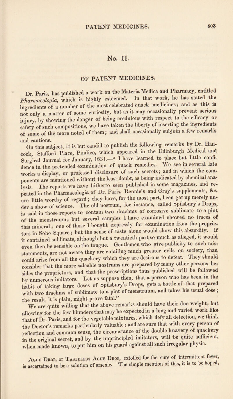 No. II. OF PATENT MEDICINES. Dr. Paris, has published a work on the Materia Medica and Pharmacy, entitled Pharmacologia, which is highly esteemed. In that work, he has stated the ingredients of a number of the most celebrated quack medicines ; and as this is not only a matter of some curiosity, but as it may occasionally prevent seiious iniury by showing the danger of being credulous with respect to the efficacy or safety of such compositions, we have taken the liberty of inserting the ingredients of some of the more noted of them; and shall occasionally subjoin a few remarks and cautions. . _ _ TT On this subject, it is but candid to publish the following remarks by Dr. Han¬ cock Stafford Place, Pimlico, which appeared in the Edinburgh Medical and Surgical Journal for January, 1831.—“ I have learned to place but little confi¬ dence in the pretended examination of quack remedies. We see in several late works a display, or professed disclosure of such secrets; and in which the com¬ ponents are mentioned without the least doubt, as being indicated by chemical ana¬ lysis The reports we have hitherto seen published in some magazines, and re¬ peated in the Pharmacologia of Dr. Paris, Rennie’s and Gray’s supplements, &c. are little worthy of regard; they have, for the most part, been got up merely un¬ der a show of science. The old nostrum, for instance, called Spilsbury’s Drops, is said in those reports to contain two drachms of corrosive sublimate to a pint of the menstruum; but several samples I have examined showed no traces of this mineral; one of those I bought expressly for examination from the proprie¬ tors in Soho Square; but the sense of taste alone would show this absurdity. If it contained sublimate, although but a twentieth part so much as alleged, it would even then be sensible on the tongue. Gentlemen who give publicity to such mis¬ statements, are not aware they are entailing much greater evils on society, than could arise from all the quackery which they are desirous to defeat. They should consider that the more saleable nostrums are prepared by many other persons be¬ sides the proprietors, and that the prescriptions thus published will be followed by numerous imitators. Let us suppose then, that a person who has been in the habit of taking large doses of Spilsbury’s Drops, gets a bottle of that prepared with two drachms of sublimate to a pint of menstruum, and takes his usual dose; the result, it is plain, might prove fatal.” We are quite willing that the above remarks should have their due weight; but alio win ^ for the few blunders that may be expected in a long and varied work like that of Dr. Paris, and for the vegetable mixtures, which defy all detection, we think the Doctor’s remarks particularly valuable; and are sure that with every person of reflection and common sense, the circumstance of the double knavery of quackery in the orio-inal secret, and by the unprincipled imitators, will be quite sufficient, when made known, to put him on his guard against all such irregular physic. Ague Drop, or Tasteless Ague Drop, extolled for the cure of intermittent fever, is ascertained to be a solution of arsenic. The simple mention of this, it is to be hoped,