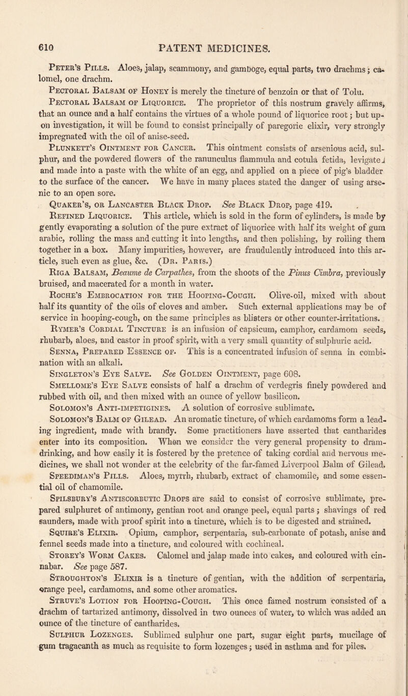 Peter’s Pills. Aloes, jalap, scammony, and gamboge, equal parts, two drachms; ca¬ lomel, one drachm. Pectoral Balsam of Honey is merely the tincture of benzoin or that of Tolu. Pectoral Balsam of Liquorice. The proprietor of this nostrum gravely affirms, tliat an ounce and a half contains the virtues of a whole pound of liquorice root; but up¬ on investigation, it will be found to consist principally of paregoric elixir, very strongly impregnated with the oil of anise-seed. Plunkett’s Ointment for Cancer. This ointment consists of arsenious acid, sul¬ phur, and the powdered flowers of the ranunculus flam mill a and cotula fetida, levigate 1 and made into a paste with the white of an egg, and applied on a piece of pig’s bladder to the surface of the cancer. We have in many places stated the danger of using arse¬ nic to an open sore. Quaker’s, or Lancaster Black Drop. See Black Drop, page 419. Defined Liquorice. This article, which is sold in the form of cylinders, is made by gently evaporating a solution of the pure extract of liquorice with half its weight of gum arabic, rolling the mass and cutting it into lengths, and then polishing, by rolling them together in a box. Many impurities, however, are fraudulently introduced into this ar¬ ticle, such even as glue, &c. (Dr. Paris.) Riga Balsam, JBeaume de Carpathes, from the shoots of the Pinus Cimbra, previously bruised, and macerated for a month in water. Roche’s Embrocation for the Hooping-Cough. Olive-oil, mixed with about half its quantity of the oils of cloves and amber. Such external applications may be of service in hooping-cough, on the same principles as blisters or other counter-irritations. Rymer’s Cordial Tincture is an infusion of capsicum, camphor, cardamom seeds, rhubarb, aloes, and castor in proof spirit, with a very small quantity of sulphuric acid. Senna, Prepared Essence of. This is a concentrated infusion of senna in combi¬ nation with an alkali. Singleton’s Eye Salve. See Golden Ointment, page 608. Smellqme’s Eye Salve consists of half a drachm of verdegris finely powdered and rubbed with oil, and then mixed with an ounce of yellow basilicon. Solomon’s Anti-impetigines. A solution of corrosive sublimate. Solomon’s Balm of Gilead. An aromatic tincture, of which cardamoms form a lead¬ ing ingredient, made with brandy. Some practitioners have asserted that cantharides enter into its composition. When we consider the very general propensity to dram¬ drinking, and how easily it is fostered by the pretence of taking cordial and nervous me¬ dicines, we shall not wonder at the celebrity of the far-famed Liverpool Balm of Gilead. Speediman’s Pills. Aloes, myrrh, rhubarb, extract of chamomile, and some essen¬ tial oil of chamomile. Spilsbury’s Antiscorbutic Drops are said to consist of corrosive sublimate, pre¬ pared sulphuret of antimony, gentian root and orange peel, equal parts ; shavings of red saunders, made with proof spirit into a tincture, which is to be digested and strained. Squire’s Elixir. Opium, camphor, serpentaria, sub-carbonate of potash, anise and fennel seeds made into a tincture, and coloured with cochineal. Storey’s Worm Cakes. Calomel and jalap made into cakes, and coloured with cin¬ nabar. See page 587. Stroughton’s Elixir is a tincture of gentian, with the addition of serpentaria, orange peel, cardamoms, and some other aromatics. Struve’s Lotion for Hooping-Cough. This once famed nostrum consisted of a drachm of tartarized antimony, dissolved in two ounces of water, to which was added an ounce of the tincture of cantharides. Sulphur Lozenges. Sublimed sulphur one part, sugar eight parts, mucilage of gum tragacanth as much as requisite to form lozenges; used in asthma and for piles.