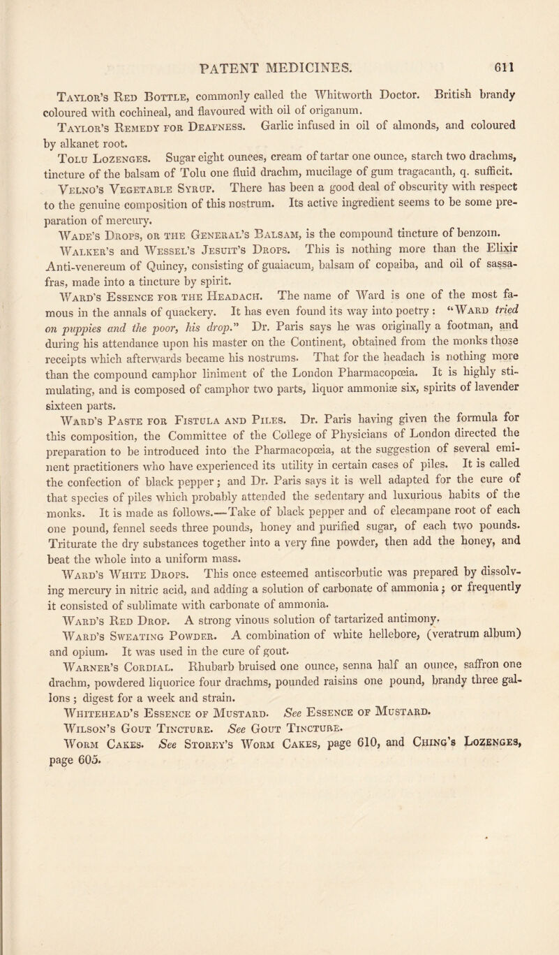 Taylor’s Red Bottle, commonly called the Whitworth Doctor. British brandy coloured with cochineal, and flavoured with oil of origanum. Taylor’s Remedy for Deafness. Garlic infused in oil of almonds, and coloured by alkanet root. Tolu Lozenges. Sugar eight ounces, cream of tartar one ounce, starch two drachms, tincture of the balsam of Tolu one fluid drachm, mucilage of gum tragacanth, q. sufficit. Velno’s Vegetable Syrup. There has been a good deal of obscurity with respect to the genuine composition of this nostrum. Its active ingredient seems to be some pre¬ paration of mercury. Wade’s Drops, or the General’s Balsam, is the compound tincture of benzoin. Walker’s and Wessel’s Jesuit’s Drops. This is nothing more than the Elixir Anti-venereum of Quincy, consisting of guaiacum. balsam of copaiba, and oil of sassa¬ fras, made into a tincture by spirit. Ward’s Essence for the Headach. The name of Ward is one of the most fa¬ mous in the annals of quackery. It has even found its way into poetry : “Ward tried on puppies and the poor, his drop.” Dr. Paris says he was originally a footman, and during his attendance upon his master on the Continent, obtained from the monks those receipts which afterwards became his nostrums. That for the headach is nothing more than the compound camphor liniment of the London Pharmacopoeia. It is highly sti¬ mulating, and is composed of camphor two parts, liquor ammonias six, spirits of lavender sixteen parts. Ward’s Paste for Fistula and Piles. Dr. Paris having given the formula for this composition, the Committee of the College of Physicians of London directed the preparation to be introduced into the Pharmacopoeia, at the suggestion of several emi¬ nent practitioners who have experienced its utility in certain cases of piles. It is called the confection of black pepper; and Dr. Paris says it is well adapted for the cure of that species of piles which probably attended the sedentary and luxurious habits of the monks. It is made as follows.—-Take of black pepper and of elecampane root of each one pound, fennel seeds three pounds, honey and purified sugar, of each two pounds. Triturate the dry substances together into a very fine powder, then add the honey, and beat the whole into a uniform mass. Ward’s White Drops. This once esteemed antiscorbutic was prepared by dissolv¬ ing mercury in nitric acid, and adding a solution of carbonate of ammonia; or frequently it consisted of sublimate with carbonate of ammonia. Ward’s Red Drop. A strong vinous solution of tartarized antimony. Ward’s Sweating Powder. A combination of white hellebore, (veratrum album) and opium. It was used in the cure of gout. Warner’s Cordial. Rhubarb bruised one ounce, senna half an ounce, saffron one drachm, powdered liquorice four drachms, pounded raisins one pound, brandy three gal¬ lons ; digest for a week and strain. Whitehead’s Essence of Mustard. See Essence of Mustard. Wilson’s Gout Tincture. See Gout Tincture. Worm Cakes. See Storey’s Worm Cakes, page 610, and Ching’s Lozenges, page 605.