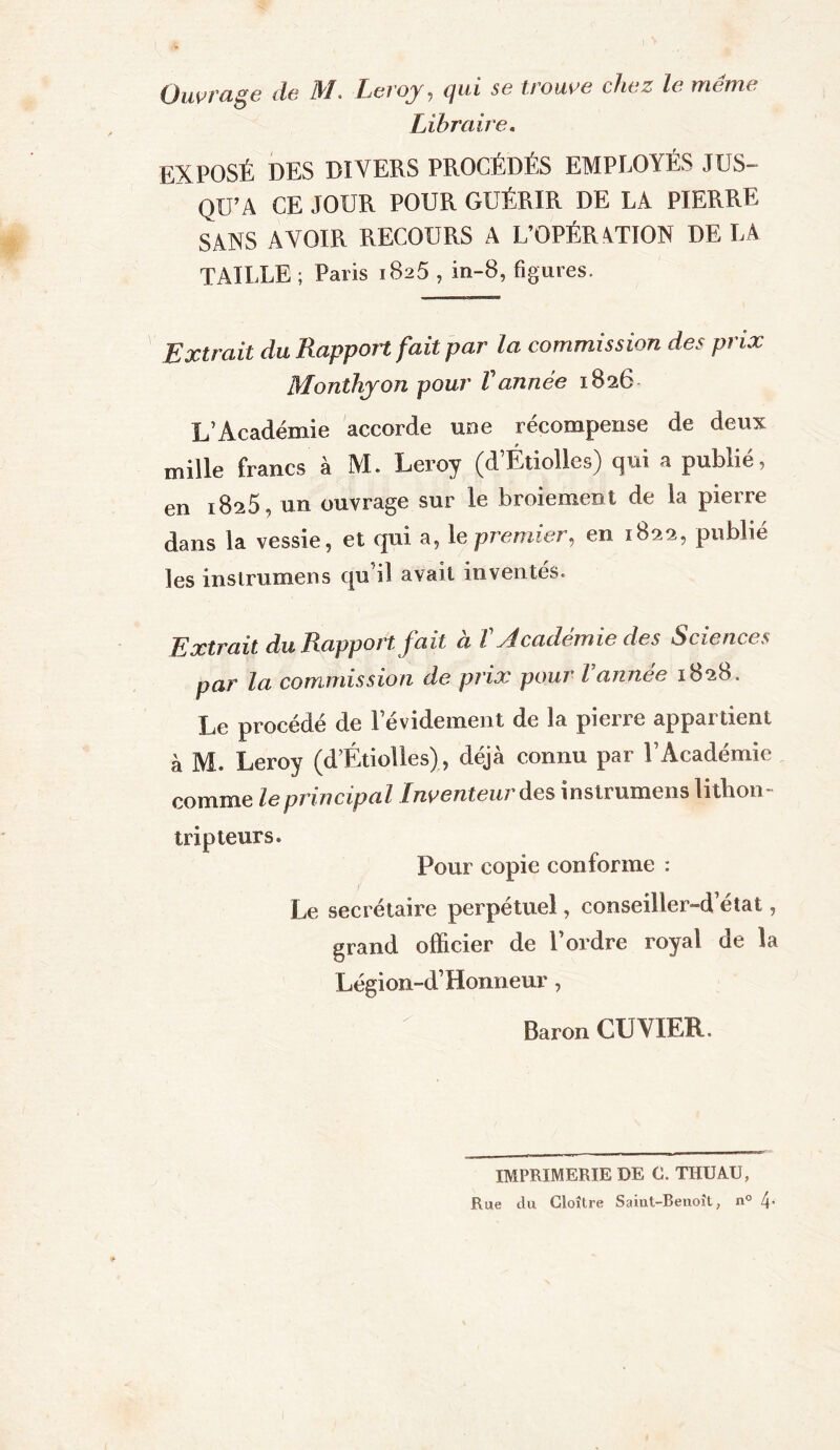 Ouvrage de il/. Leroy , qui se trouve chez le meme Libraire. EXPOSÉ DES DIVERS PROCÉDÉS EMPLOYÉS JUS- QU’A CE JOUR POUR GUÉRIR DE LA PIERRE SANS AVOIR RECOURS A L’OPÉRATION DELA TAILLE ; Paris 1825 , in-8, figures. Extrait du Rapport fait par la commission des prix Monthyon pour Vannée 1826 L’Académie accorde une récompense de deux mille francs à M. Leroy (d’Étiolles) qui a publié, en 1825, un ouvrage sur le broiement de la pierre dans la vessie, et qui a, le premier, en 1822, publié les instrumens qu i! avait inventes. Extrait du Rapport fait à T Académie des Sciences par la commission de prix pour l annee 1828. Le procédé de levidement de la pierre appartient à M. Leroy (d’Étiolles), déjà connu par l’Académie comme le principal Inventeur des instrumens lithon- trip leurs. Pour copie conforme : Le secrétaire perpétuel, conseiller-d’état, grand officier de l’ordre royal de la Légion-d’ Honneur, Baron CUVIER. IMPRIMERIE DE C. THUAU, Rue du Cloître Saint-Benoît, n° 4-