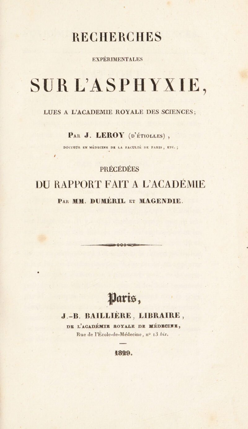 RECHERCHES EXPÉRIMENTALES SUR L’ASPHYXIE, LUES A L’ACADEMIE ROYALE DES SCIENCES ; Par J. LEROY (d’ ETIOLEES) , DOCTEUR EN MEDECINE DE CA FACULTE DE PARIS , ETC, ; PRÉCÉDÉES DU RAPPORT FAIT A L’ACADEMIE Par MM. DUMÉRIL et MAGENDIE, Jjîarâ » J .-B. BAILLIÈRE , LIBRAIRE , DE l’àCADÉMIJÏ ROYALE DE MEDEGIKE Rue de l’École-de-Me'decine, n° i3 bis. 1899