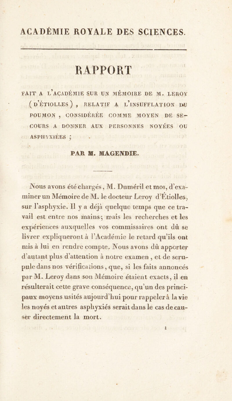 / ACADÉMIE ROYALE DES SCIENCES. RAPPORT FAIT A L?ACADÉMIE sur un mémoire de m. leroy ( d’ÉTIOLLES ) , RELATIF A l’iNSUFFLATION D»U POUMON ? CONSIDÉRÉE COMME MOYEN DE SE- COURS A DONNER AUX PERSONNES NOYÉES OU ASPHYXIÉES PAR M. MAGENDIE, Nous avons été chargés, M. Duméril et moi, d’exa- miner un Mémoire de M. îe docteur Leroy d'Étiolles, sur l’asphyxie. Il y a déjà quelque temps que ce tra- vail est entre nos mains*, mais les recherches et les expériences auxquelles vos commissaires ont dû se livrer expliqueront à l’Académie le retard qu’ils ont mis à lui en rendre compte. Nous avons dû apporter d’autant plus d’attention à notre examen , et de scru- pule dans nos vérifications, que, si les faits annoncés par M. Leroy dans son Mémoire étaient exacts, il en résulterait cette grave conséquence, qu’un des princi- paux moyens usités aujourd’hui pour rappeler à la vie les noyés et autres asphyxiés serait dans le cas de cau- ser directement la mort. i