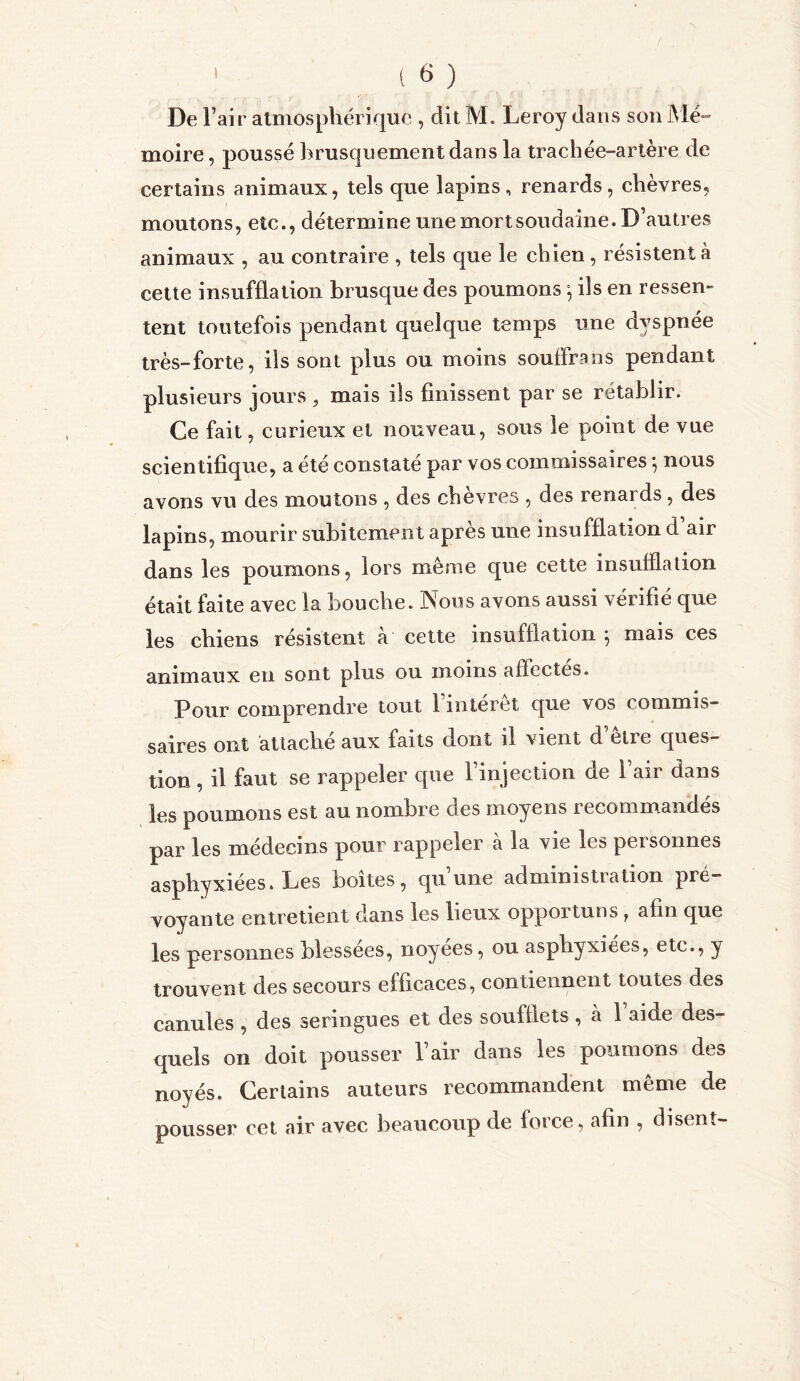 ( « ) De l’air atmosphérique , dit M. Leroy dans son Me» moire, poussé brusquement dans la trachée-artère de certains animaux, tels que lapins, renards, chèvres, moutons, etc., détermine une mort soudaine. D’autres animaux , au contraire , tels que le chien , résistent à cette insufflation brusque des poumons *, ils en ressen- tent toutefois pendant quelque temps une dyspnée très-forte, ils sont plus ou moins souffrans pendant plusieurs jours , mais ils finissent par se rétablir. Ce fait, curieux et nouveau, sous le point de vue scientifique, a été constaté par vos commissaires -, nous avons vu des moutons , des chèvres , des renards , des lapins, mourir subitement après une insufflation d’air dans les poumons, lors même que cette insufflation était faite avec la bouche. Nous avons aussi vérifié que les chiens résistent a cette insufflation \ mais ces animaux en sont plus ou moins affectes. Pour comprendre tout 1 interet que vos commis- saires ont attaché aux faits dont il vient d’être ques- tion , il faut se rappeler que l’injection de 1 air dans les poumons est au nombre des moyens recommandés par les médecins pour rappeler a la vie les pei sonnes asphyxiées. Les boîtes, qu’une administration pré- voyante entretient dans les lieux oppoituns r afin que les personnes blessées, noyées, ou asphyxiées, etc., y trouvent des secours efficaces, contiennent toutes des canules , des seringues et des soufflets, à 1 aide des- quels on doit pousser l’air dans les poumons des noyés. Certains auteurs recommandent même de pousser cet air avec beaucoup de force, afin , disent-