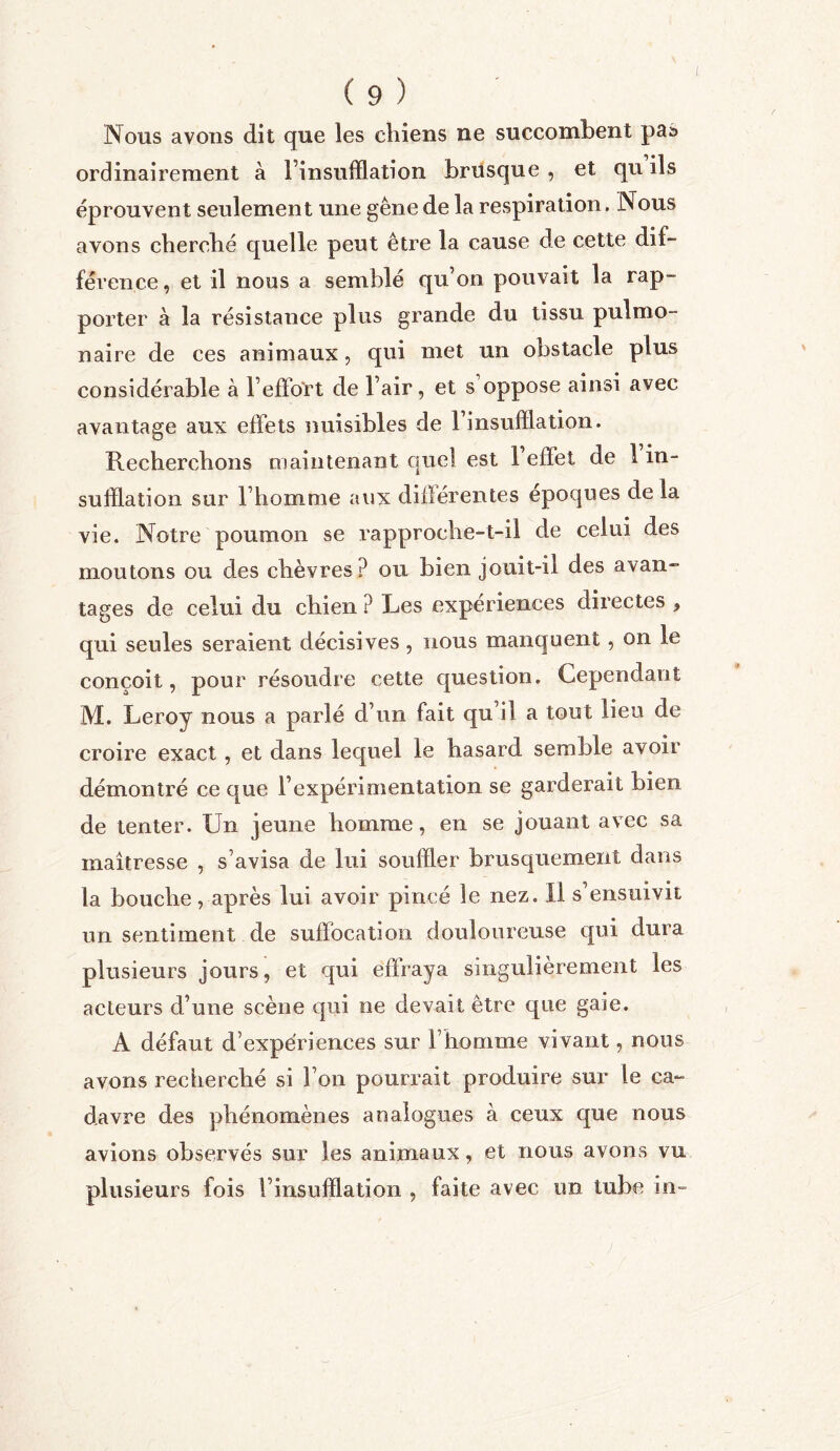 Nous avons dit que les chiens ne succombent pas ordinairement à l’insufflation brusque , et qu ils éprouvent seulement une gêne de la respiration. Nous avons cherché quelle peut être la cause de cette dif- férence , et il nous a semblé qu’on pouvait la rap- porter à la résistance plus grande du tissu pulmo- naire de ces animaux, qui met un obstacle plus considérable à l’effort de l’air, et s’oppose ainsi avec avantage aux effets nuisibles de 1 insufflation. Recherchons maintenant quel est 1 effet de 1 in- sufflation sur l’homme aux différentes époques delà vie. Notre poumon se rapproche-t-il de celui des moutons ou des chèvres? ou bien jouit-il des avan- tages de celui du chien ? Les expériences directes , qui seules seraient décisives, nous manquent, on le conçoit, pour résoudre cette question. Cependant M. Leroy nous a parlé d’un fait qu il a tout lieu de croire exact , et dans lequel le hasard semble avoir démontré ce que l’expérimentation se garderait bien de tenter. Un jeune homme, en se jouant avec sa maîtresse , s’avisa de lui souffler brusquement dans la bouche, après lui avoir pincé le nez. Il s’ensuivit un sentiment de suffocation douloureuse qui dura plusieurs jours, et qui effraya singulièrement les acteurs d’une scène qui ne devait être que gaie. À défaut d’expériences sur l’homme vivant, nous avons recherché si l’on pourrait produire sur le ca- davre des phénomènes analogues à ceux que nous avions observés sur les animaux, et nous avons vu plusieurs fois l’insufflation , faite avec un tube in
