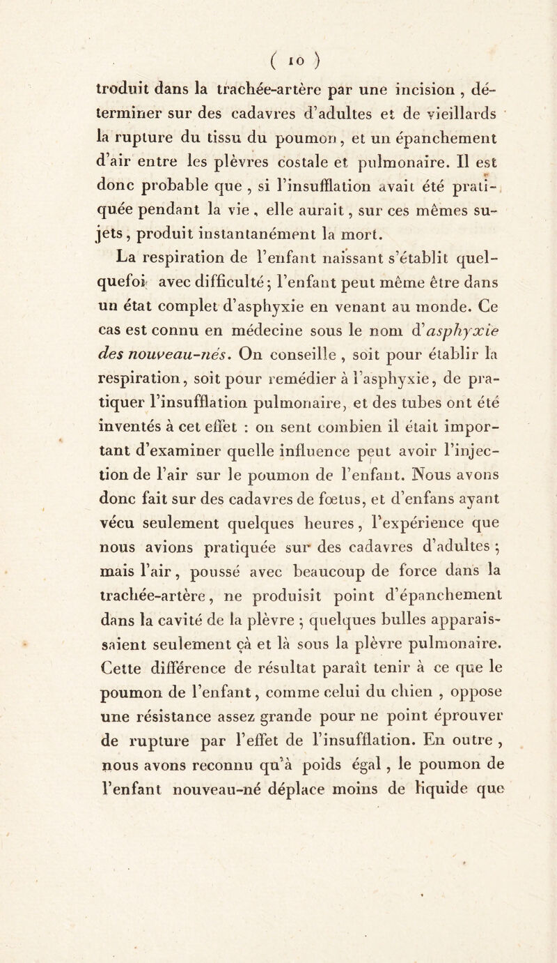 ( *0 ) troduit dans la trachée-artère par une incision , dé- terminer sur des cadavres d’adultes et de vieillards la rupture du tissu du poumon, et un épanchement d’air entre les plèvres costale et pulmonaire. Il est f' donc probable que , si l’insufflation avait été prati- quée pendant la vie , elle aurait, sur ces mêmes su- jets, produit instantanément la mort. La respiration de l’enfant naissant s'établit quel- quefois avec difficulté •, l’enfant peut même être dans un état complet d’asphyxie en venant au monde. Ce cas est connu en médecine sous le nom d'asphyxie des nouveau-nés. On conseille , soit pour établir la respiration, soit pour remédier à l’asphyxie, de pra- tiquer l’insufflation pulmonaire, et des tubes ont été inventés à cet effet : on sent combien il était impor- tant d’examiner quelle influence peut avoir l’injec- tion de l’air sur le poumon de l’enfant. Nous avons donc fait sur des cadavres de fœtus, et d’enfans ayant vécu seulement quelques heures, l’expérience que nous avions pratiquée sur des cadavres d’adultes *, mais l’air, poussé avec beaucoup de force dans la trachée-artère, ne produisit point d’épanchement dans la cavité de la plèvre } quelques bulles apparais- saient seulement çà et là sous la plèvre pulmonaire. Cette différence de résultat parait tenir à ce que le poumon de l’enfant, comme celui du chien , oppose une résistance assez grande pour ne point éprouver de rupture par l’effet de l’insufflation. En outre , nous avons reconnu qu à poids égal , le poumon de l’enfant nouveau-né déplace moins de liquide que