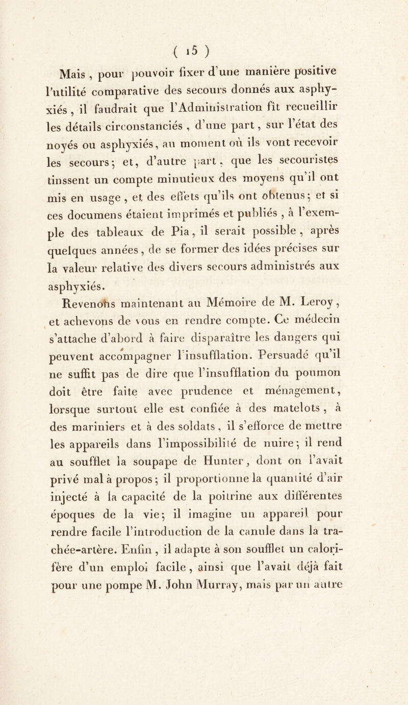 ( *5 ) Mais , pour pouvoir fixer d’une manière positive futilité comparative des secours donnés aux asphy- xiés , il faudrait que l’Administration fît recueillir les détails circonstanciés , d’une part, sur l’état des noyés ou asphyxiés, au moment où ils vont recevoir les secours} et, d’autre part, que les secouristes tinssent un compte minutieux des moyens qu’il ont mis en usage , et des effets qu’ils ont obtenus 5 et si ces documens étaient imprimés et publies , a 1 exem- ple des tableaux de Fia, il serait possible, après quelques années, de se former des idées précises sur la valeur relative des divers secours administrés aux asphyxiés. Revenohs maintenant au Mémoire de M. Leroy , et achevons de vous en rendre compte. Ce médecin s’attache d’abord à faire disparaître les dangers qui peuvent accompagner 1 insufflation. Persuadé qu’il ne suffit pas de dire que l’insufflation du poumon doit être faite avec prudence et ménagement, lorsque surtout elle est confiée à des matelots , à des mariniers et à des soldats , il s’efforce de mettre les appareils dans l’impossibili lé de nuire-, il rend au soufflet la soupape de Hunter, dont on l’avait privé mal à propos ; il proportionne la quantité d’air injecté à la capacité de la poitrine aux différentes époques de la vie*, il imagine un appareil pour rendre facile l’introduction de la canule dans la tra- chée-artère. Enfin , il adapte à son soufflet un calori- fère d’un emploi facile , ainsi que l’avait déjà fait