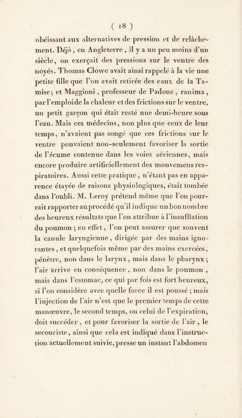 ( *8 ) obéissant aux alternatives de pression et de relâche» ment. Déjà , en Angleterre , il y a un peu moins d’un siècle, on exerçait des pressions sur le ventre des noyés. Thomas Clowe avait ainsi rappelé à la vie une petite fille que l’on avait retirée des eaux de ia Ta- mise ; et Maggioni, professeur de Padoue , ranima , par l’emploi de la chaleur et des frictions sur le ventre, un petit garçon qui était resté une demi-heure sous l’eau. Mais ces médecins, non plus que ceux de leur temps, n’avaient pas songé que ces frictions sur le ventre pouvaient non-seulement favoriser la sortie de l’écume contenue dans les voies aériennes, mais encore produire artificiellement des mouvemens res- piratoires. Aussi cette pratique , n’étant pas en appa- rence étayée de raisons physiologiques, était tombée dans l’oubli. M. Leroy prétend même que l’on pour- rait rapporter au procédé qu’il indique unbonnombre des heureux résultats que l’on attribue à l’insufflation du poumon *, en effet, l’on peut assurer que souvent la canule laryngienne, dirigée par des mains igno- rantes , et quelquefois même par des mains exercées, pénètre, non dans le larynx, mais dans le pharynx *, l’air arrive eu conséquence , non dans le poumon , mais dans l’estomac, ce qui par fois est fort heureux, si l’on considère avec quelle force il est poussé ; mais l’injection de l’air n’est que le premier temps de cette manoeuvre, le second temps, ou celui de l’expiration, doit succéder , et pour favoriser la sortie de l’air , le secouriste, ainsi que cela est indiqué dans l’instruc- tion actuellement suivie, presse un instant l’abdomen