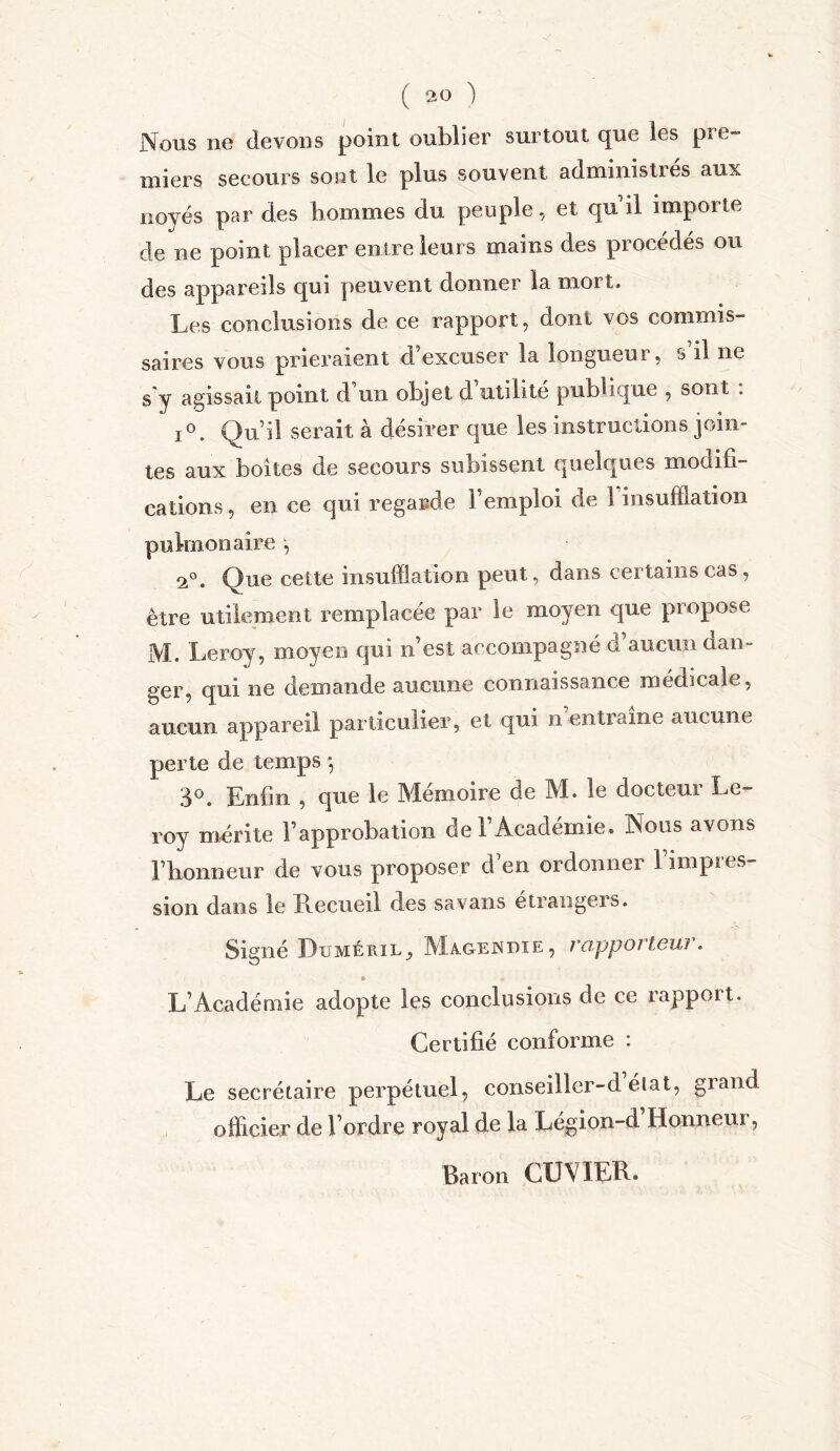 Nous ne devons point oublier surtout que les pre- miers secours sont le plus souvent administres aux noyés par des hommes du peuple, et qu il importe de ne point placer entre leurs mains des procédés ou des appareils qui peuvent donner la mort. Les conclusions de ce rapport, dont vos commis- saires vous prieraient d excuser la longueur, s il ne s y agissait point d’un objet d’utilité publique , sont . i°. Qu’il serait à désirer que les instructions join- tes aux boîtes de secours subissent quelques modifi- cations , en ce qui regarde l’emploi de 1 insufflation pulmonaire , 2°. Que cette insufflation peut, dans certains cas, être utilement remplacée par le moyen que propose M. Leroy, moyen qui n’est accompagné d’aucun dan- ger, qui ne demande aucune connaissance médicale, aucun appareil particulier, et qui n entiame aucune perte de temps -, 3°. Enfin , que le Mémoire de M. le docteur Le- roy mérite l’approbation de l’Académie. Nous avons l’honneur de vous proposer d’en ordonner l’impres- sion dans le Recueil des sa vans etrangers. Signé Puméril, Magenbie, rapporteur. » « L’Académie adopte les conclusions de ce rapport. Certifié conforme : Le secrétaire perpétuel, conseiller-d élat, grand officier de l’ordre royal de la Légion-d Honneur, Baron CUVIER.