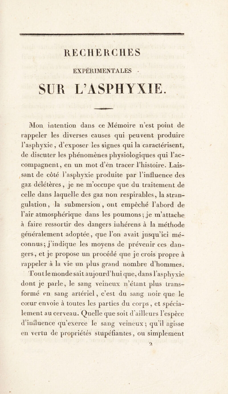 RECHERCHES EXPÉRIMENTALES SUR L’ASPHYXIE. Mon intention dans ce Mémoire n’est point de rappeler les diverses causes qui peuvent produire l’asphyxie , d’exposer les signes qui la caractérisent, de discuter les phénomènes physiologiques qui l’ac- compagnent, en un mot d’en tracer l’histoire. Lais- sant de côté l’asphyxie produite par l’influence des gaz délétères, je ne m’occupe que du traitement de celle dans laquelle des gaz non respirables, la stran- gulation , la submersion , ont empêché l’abord de l’air atmosphérique dans les poumons ; je m’attache à faire ressortir des dangers inhérens à la méthode généralement adoptée, que l’on avait jusqu’ici mé- connus ; j’indique les moyens de prévenir ces dan- gers, et je propose un procédé que je crois propre à rappeler à la vie un plus grand nombre d’hommes. Tout le monde sait aujourd’hui que, dans l’asphyxie dont je parle, le sang veineux n’étant plus trans- formé en sang artériel, c’est du sang noir que le cœur envoie à toutes les parties du corps, et spécia- lement au cerveau. Quelle que soit d’ailleurs l’espèce d’influence qu’exerce le sang veineux ; qu’il agisse en vertu de propriétés stupéfiantes, ou simplement