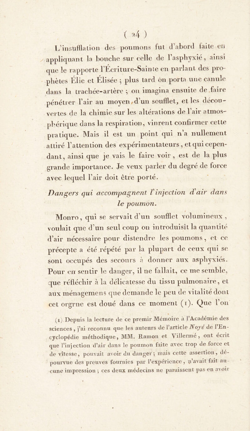 L’insufflation des poumons fut d’abord faite ett appliquant la bouclie sur celle de 1 asphyxié, ainsi que le rapporte FÉcriture-Sainie en parlant des pro- phètes Élie et Éiisée 5 plus tard on porta une canule dans la trachée-artère ; on imagina ensuite de faire pénétrer Fair au moyen d’un soufflet, et les dëcou- vertes de la chimie sur les altérations de Fair atmos- phérique dans la respiration, vinrent confirmer cette pratique. Mais il est un point qui n’a nullement attiré l’attention des expérimentateurs , et qui cepen- dant, ainsi que je vais le faire voir, est de la plus grande Importance. Je veux parler du degré de force avec lequel Fair doit être porté. Dangers qui accompagnent T injection (Vair dans le poumon. Monro, qui se servait d’un soufflet volumineux, voulait que d’un seul coup on introduisît la quantité d’air nécessaire pour distendre les poumons, et ce précepte a été répété par la plupart de ceux qui se sont occupés des secours a donner aux asphyxiés. Pour en sentir le danger, il ne fallait, ce me semble, que réfléchir à la délicatesse du tissu pulmonaire, et aux ménagemens que demande le peu de vitalité dont cet orgrne est doué dans ce moment (1). Que Fou (i) Depuis la lecture de ce premir Mémoire à l’Académie des sciences , j’ai reconnu que les auteurs de 1 article Noyé de 1 En- cyclopédie méthodique, MM. Ram on et Villermé , ont eciit que l’injection d’air dans le poumon faite avec trop de foi ce et de vitesse, pouvait avoir du danger; mais cette assertion, dé- pourvue des preuves fournies par l’expérience, c’avait fait au - cune impression ; ces deux médecins ne paraissent pas en avoir