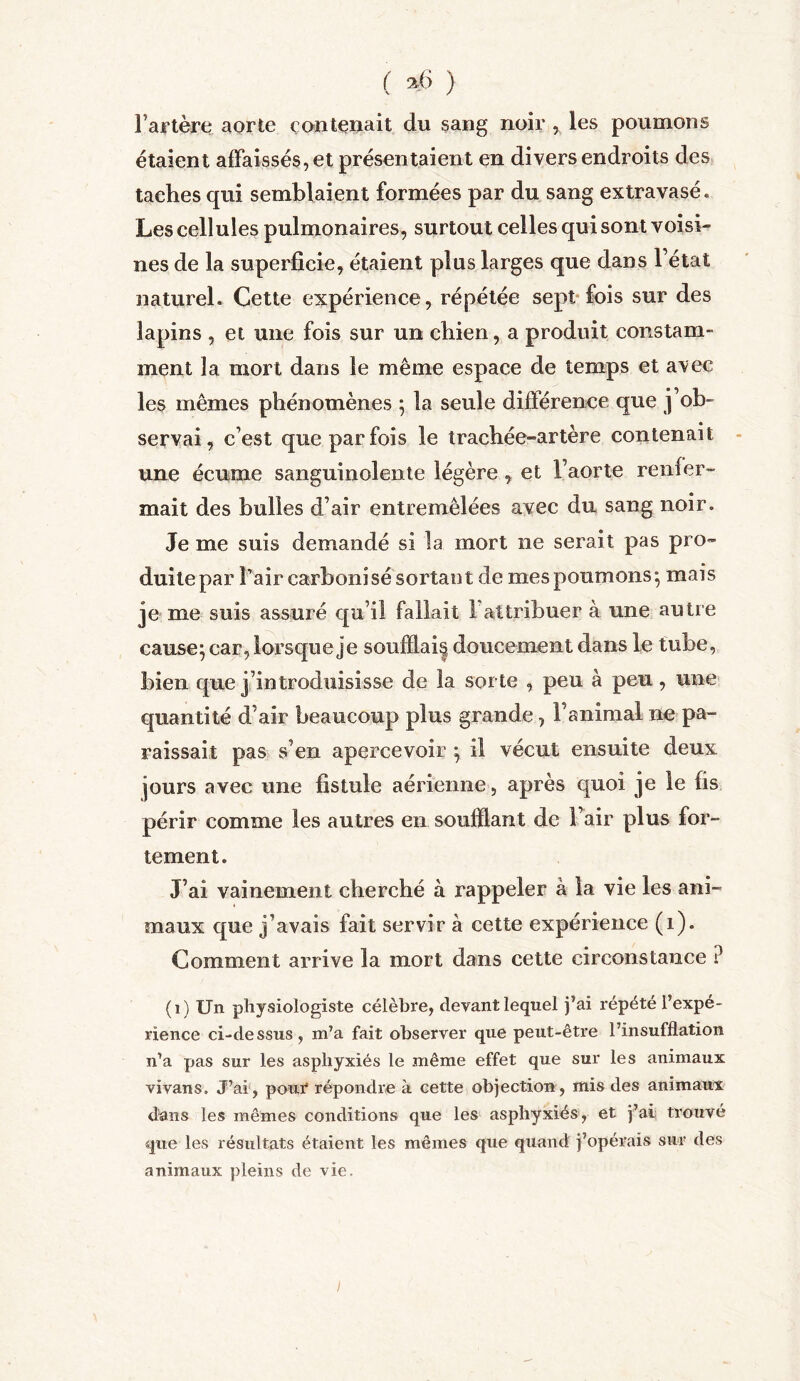 ( ■>•<> ) Fartère aorte contenait du sang noir , les poumons étaient affaissés, et présentaient en divers endroits des taches qui semblaient formées par du sang extravasé. Les cellules pulmonaires, surtout celles qui sont voisi- nes de la superficie, étaient plus larges que dans l’état naturel. Cette expérience, répétée sept fois sur des lapins , et une fois sur un chien, a produit constam- ment la mort dans le même espace de temps et avec les mêmes phénomènes ; la seule différence que j’ob- servai, c’est que parfois le trachée-artère contenait une écume sanguinolente légère, et l’aorte renfer- mait des bulles d’air entremêlées avec du sang noir. Je me suis demandé si la mort ne serait pas pro- duite par l’air carbonisé sortant de mes poumons*, mais je me suis assuré qu’il fallait 1 attribuer à une autre causer car, lorsque je soufflai| doucement dans le tube, bien que j’introduisisse de la sorte , peu à peu , une quantité d’air beaucoup plus grande, l’animal ne pa- raissait pas s’en apercevoir } il vécut ensuite deux jours avec une fistule aérienne, après quoi je le fis périr comme les autres en soufflant de l’air plus for- tement. J’ai vainement cherché à rappeler à la vie les ani- maux que j’avais fait servir à cette expérience (i). Comment arrive la mort dans cette circonstance ? (1) Un physiologiste célèbre, devant lequel j’ai répété l’expé- rience ci-dessus, m’a fait observer que peut-être l’insufflation n’a pas sur les asphyxiés le même effet que sur les animaux vivans. J’ai, pour répondre à cette objection, mis des animaux dans les mêmes conditions que les asphyxiés, et j’ai trouvé que les résultats étaient les mêmes que quand j’opérais sur des animaux pleins de vie.