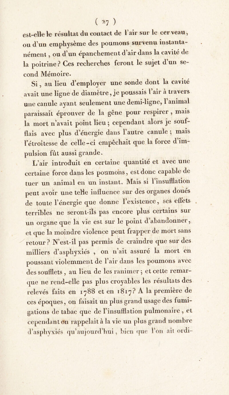 est-elle le résultat du contact de l air sur le cerveau, ou d’un emphysème des poumons survenu instanta- nément , ou d’un épanchement d’air dans la cavité de la poitrine P Ces recherches feront le su jet d’un se- cond Mémoire. Si, au lieu d’employer une sonde dont la cavité avait une ligne de diamètre, je poussais 1 air à travers une canule ayant seulement une demi-ligne, l’animal paraissait éprouver de la gêne pour respirer , mais la mort n’avait point lieu*, cependant alors je souf= fiais avec plus d’énergie dans l’autre canule *, mais l’étroitesse de celle-ci empêchait que la force d im- pulsion fût aussi grande. L’air introduit en certaine quantité et avec une certaine force dans les poumons, est donc capable de tuer un animal en un instant. Mais si l'insufflation peut avoir une telie influence sur des organes doués de toute l’énergie que donne l’existence, ses effets t terribles ne seront-ils pas encore plus certains sur un organe que la vie est sur le point d abandonnei, et que la moindre violence peut frapper de mort sans retour ? N’est-il pas permis de craindre que sur des milliers d’asphyxiés , on n’ait assuré la mort en poussant violemment de l’air dans les poumons avec des soufflets , au lieu de les ranimer ; et cette remar- que ne rend-elle pas plus croyables les résultats des relevés faits en 1788 et en 1817? A la première de ces époques, on faisait un plus grand usage des fumi- gations de tabac que de l’insufflation pulmonaire , et cependant on rappelait à la vie un plus grand nombre d’asphyxiés qu’aujourd’hui, bien que l’on ait ordi-