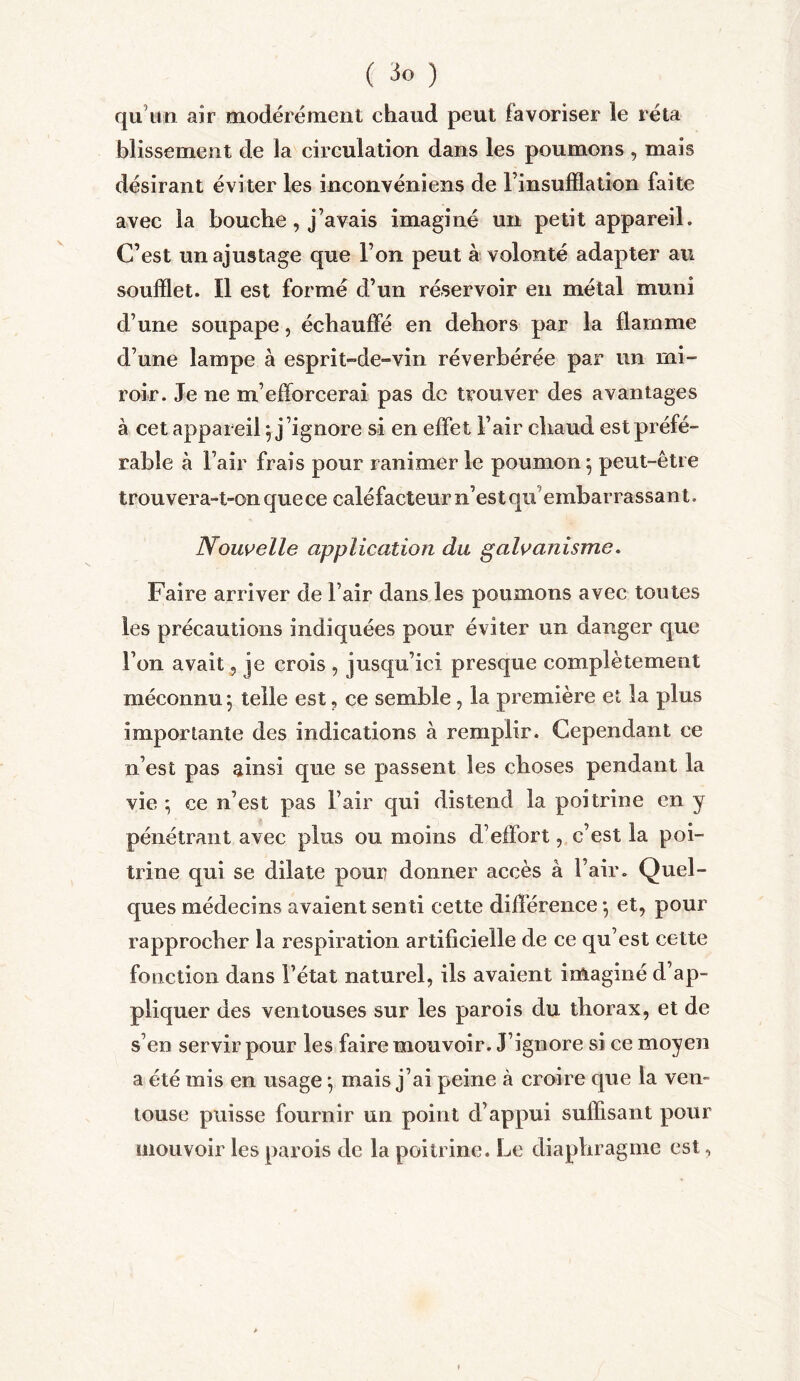 ( ) qu'un air modérément chaud peut favoriser le ré ta blissement de la circulation dans les poumons , mais désirant éviter les inconvéniens de l’insufflation faite avec la bouche , j’avais imaginé un petit appareil. C’est un ajustage que l’on peut à volonté adapter au soufflet. Il est formé d’un réservoir en métal muni d’une soupape, échauffé en dehors par la flamme d’une lampe à esprit-de-vin réverbérée par un mi- roir. Je ne m’efforcerai pas de trouver des avantages à cet appareil} j’ignore si en effet l’air chaud est préfé- rable à l’air frais pour ranimer le poumon 5 peut-être trou vera-t-on que ce caléfacteur n’est qu embar rassan t. Nouvelle application du galvanisme. Faire arriver de l’air dans les poumons avec toutes les précautions indiquées pour éviter un danger que l’on avait, je crois , jusqu’ici presque complètement méconnu ; telle est , ce semble, la première et la plus importante des indications à remplir. Cependant ce n’est pas ainsi que se passent les choses pendant la vie 5 ce n’est pas l’air qui distend la poitrine en y pénétrant avec plus ou moins d’effort, c’est la poi- trine qui se dilate pour donner accès à l’air. Quel- ques médecins avaient senti cette différence -, et, pour rapprocher la respiration artificielle de ce qu’est cette fonction dans l’état naturel, ils avaient imaginé d’ap- pliquer des ventouses sur les parois du thorax, et de s’en servir pour les faire mouvoir. J’ignore si ce moyen a été mis en usage} mais j’ai peine à croire que la ven- touse puisse fournir un point d’appui suffisant pour mouvoir les parois de la poitrine. Le diaphragme est,