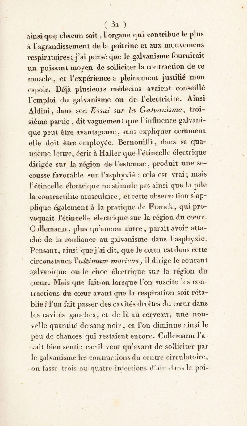 ainsi que chacun sait, Forgane qui contribue le plus à F agrandisse ment de la poitrine et aux mouvemens respiratoires^ j’ai pensé que le galvanisme fournirait un puissant moyen de solliciter la contraction de ce muscle, et l’expérience a pleinement justifié mon espoir. Déjà plusieurs médecins avaient conseillé l’emploi du galvanisme ou de l’electricité. Ainsi Aldini, dans son Essai sur la Galvanisme, troi- sième partie , dit vaguement que 1 influeuce galvani- que peut être avantageuse, sans expliquer comment elle doit être employée. Bernouilli, dans sa qua- trième lettre, écrit à Haller que l’étincelle électrique dirigée sur la région de l’estomac, produit une se- cousse favorable sur Faspbyxié : cela est vrai} mais l’étincelle électrique ne stimule pas ainsi que la pile la contractilité musculaire y et cette observation s’ap- plique également à la pratique de Franck, qui pro- voquait l’étincelle électrique sur la région du coeur. Collemann , plus qu’aucun autre , paraît avoir atta- ché de la confiance au galvanisme dans l’asphyxie. Pensant, ainsi que j’ai dit, que le cœur est dans cette circonstance Yultimum moriens, il dirige le courant galvanique ou le choc électrique sur la région du cœur. Mais que fait-on lorsque Fon suscite les con- tractions du cœur avant que la respiration soit réta- blie ? Fon fait passer des cavités droites du cœur dans les cavités gauches, et de là au cerveau, une nou- velle quantité de sang noir, et Fon diminue ainsi le peu de chances qui restaient encore. Collemann l’a- zait bien senti } car il veut qu’avant de solliciter par le galvanisme les contractions du centre circulatoire, on fasse trois ou quatre injections d’air dans la poi-