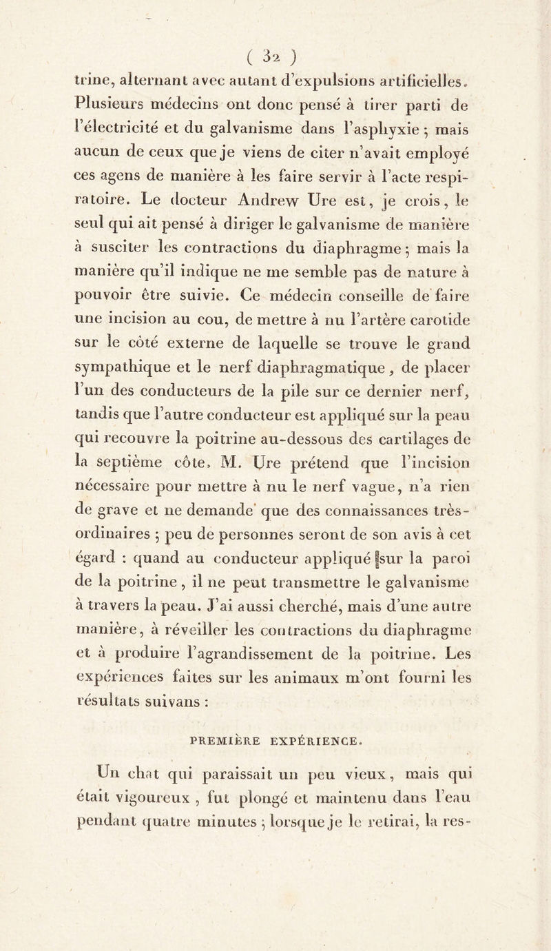 trine, alternant avec autant d’expulsions artificielles. Plusieurs médecins ont donc pensé à tirer parti de l’électricité et du galvanisme dans l’asphyxie } mais aucun de ceux que je viens de citer n’avait employé ces agens de manière à les faire servir à l’acte respi- ratoire. Le docteur Andrew Ure est, je crois, le seul qui ait pensé à diriger le galvanisme de manière à susciter les contractions du diaphragme ; mais la manière qu’il indique ne me semble pas de nature à pouvoir être suivie. Ce médecin conseille de faire une incision au cou, de mettre à nu l’artère carotide sur le côté externe de laquelle se trouve le grand sympathique et le nerf diaphragmatique, de placer l’un des conducteurs de la pile sur ce dernier nerf, tandis que l’autre conducteur est appliqué sur la peau qui recouvre la poitrine au-dessous des cartilages de la septième cote, AI. Ure prétend que l’incision nécessaire pour mettre à nu le nerf vague, n’a rien de grave et ne demande que des connaissances très- ordinaires ; peu de personnes seront de son avis à cet égard : quand au conducteur appliqué |sur la paroi de la poitrine , il ne peut transmettre le galvanisme à travers la peau. J’ai aussi cherché, mais d une autre manière, à réveiller les contractions du diaphragme et à produire l’agrandissement de la poitrine. Les expériences faites sur les animaux m’ont fourni les résultats suivans : PREMIÈRE EXPÉRIENCE. Un chat qui paraissait un peu vieux, mais qui était vigoureux , fut plongé et maintenu dans l’eau pendant quatre minutes $ lorsque je le retirai, la res-