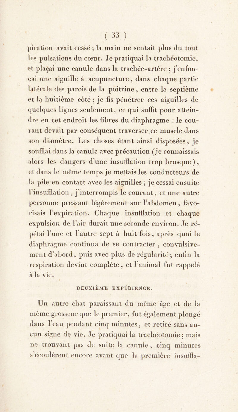 pïration avait cessé *, la main ne sentait plus du tout les pulsations du cœur. Je pratiquai la trachéotomie, et plaçai une canule dans la trachée-artère } j’enfon- çai une aiguille à acupuncture, dans chaque partie latérale des parois de la poitrine, entre la septième et la huitième côte 5 je lis pénétrer ces aiguilles de quelques lignes seulement, ce qui suffit pour attein- dre en cet endroit les libres du diaphragme : le cou- rant devait par conséquent traverser ce muscle dans son diamètre. Les choses étant ainsi disposées, je soufflai dans la canule avec précaution (je connaissais alors les dangers d une insufflation trop brusque ) , et dans le même temps je mettais les conducteurs de la pile en contact avec les aiguilles -, je cessai ensuite l’insufflation, j’interrompis le courant, et une autre personne pressant légèrement sur Fahdomen, favo- risais l’expiration. Chaque insufflation et chaque expulsion de l’air durait une seconde environ. Je ré- pétai l’une et l’autre sept à huit fois, après auoi le diaphragme continua de se contracter , convulsive- ment -d’abord, puis avec plus de régularité*, enfin la respiration devint complète , et l’animal fut rappelé à la vie. DEUXIÈME EXPÉRIENCE. Un autre chat paraissant du même âge et de la même grosseur que le premier, fut également plongé dans l’eau pendant cinq minutes, et retiré sans au- cun signe de vie. Je pratiquai la trachéotomie*, mais ne trouvant pas de suite la canule , cinq minutes s écoulèrent encore avant que la première insuffla.”