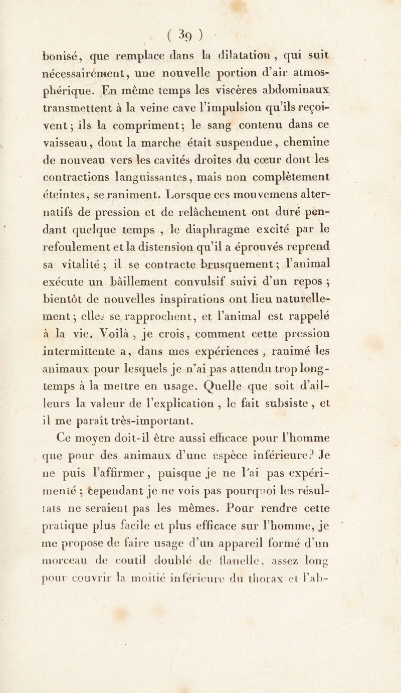 bonisé, que remplace dans la dilatation , qui suit nécessairement, une nouvelle portion d’air atmos- phérique. En même temps les viscères abdominaux transmettent à la veine cave l’impulsion qu’ils reçoi- vent ; ils la compriment*, le sang contenu dans ce vaisseau, dont la marche était suspendue, chemine de nouveau vers les cavités droites du cœur dont les contractions languissantes, mais non complètement éteintes, se raniment» Lorsque ces mouvemens alter- natifs de pression et de relâchement ont duré pen- dant quelque temps , le diaphragme excité par le refoulement et la distension qu’il a éprouvés reprend sa vitalité; il se contracte brusquement ; l’animal exécute un bâillement convulsif suivi d’un repos ; bientôt de nouvelles inspirations ont lieu naturelle- ment ; elles se rapprochent, et l’animal est rappelé à la vie. Voilà, je crois, comment cette pression intermittente a, dans mes expériences ^ ranimé les animaux pour lesquels je n'ai pas attendu trop long- temps à la mettre en usage. Quelle que soit d’ail- leurs la valeur de l’explication , le fait subsiste , et il me paraît très-important. Ce moyen doit-il être aussi efficace pour l’homme que pour des animaux d’une espèce inférieure? Je ne puis l’affirmer, puisque je ne lai pas expéri- menté ; Cependant je ne vois pas pourquoi les résul- tats ne seraient pas les mêmes. Pour rendre cette pratique plus facile et plus efficace sur l’homme, je me propose de faire usage d’un appareil formé d’un morceau de coutil doublé de flanelle, assez long pour couvrir la moitié inférieure du thorax et l’ab-