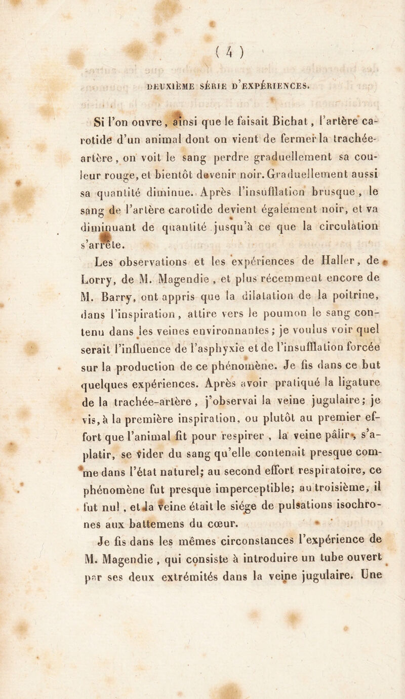 DEUXIÈME SÉRIE DEXPÉRIENCES. Si l’on ouvre, ainsi que le faisait Bichat, l’artère ca- rotide d’un animal dont on vient de fermer la trachée- artère, on voit le sang perdre graduellement sa cou- leur rousse, et bientôt devenir noir. Graduellement aussi sa quantité diminue.. Après l’insufflation brusque, le sang de l’artère carotide devient également noir, et va ïj * diminuant de quantité jusqu’à ce que la circulation s’arrête. Les observations et les expériences de Haller, de* Lorry, de M. Magendie , et plus récemment encore de M. Barry, ont appris que la dilatation de la poitrine, dans l’inspiration, attire vers le poumon le sang con- tenu dans les veines environnantes ; je voulus voir quel serait l’influence de l’asphyxie et de l’insufflation forcée sur la production de ce phénomène. Je fis dans ce but quelques expériences. Après avoir pratiqué la ligature de la trachée-artère, j’observai la veine jugulaire; je vis, à la première inspiration, ou plutôt au premier ef- fort que l’animal fit pour respirer , la veine pâlir*, s’a- platir, se vider du sang qu’elle contenait presque com- me dans l’état naturel; au second effort respiratoire, ce phénomène fut presque imperceptible; au troisième, il fut nul , et la veine était le siège de pulsations isochro- nes aux battemens du cœur. Je fis dans les mêmes circonstances l’expérience de M. Magendie , qui consiste à introduire un tube ouvert par ses deux extrémités dans la veine jugulaire. Une