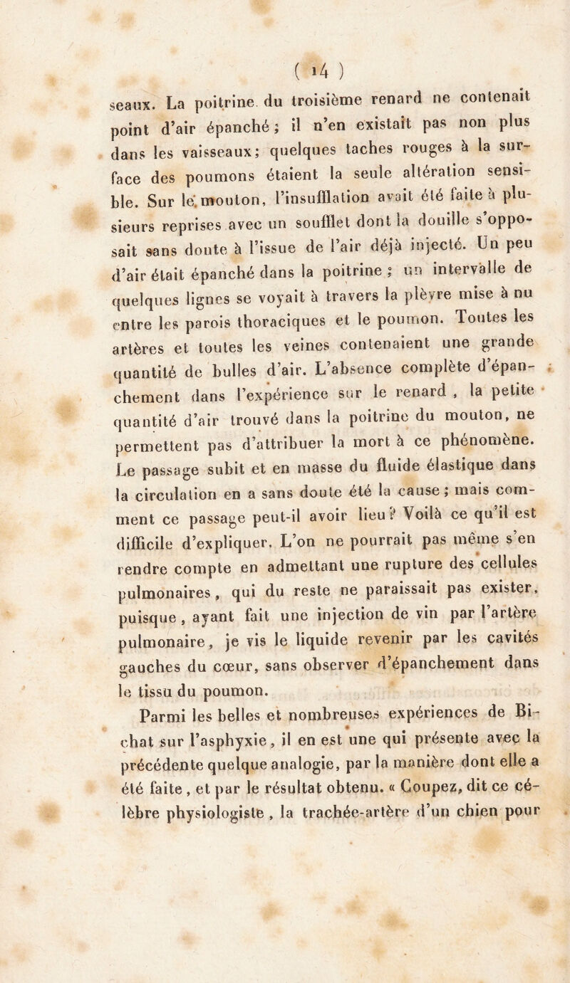 seaux. La poitrine du troisième renard ne contenait point d’air épanché; il n’en existait pas non plus dans les vaisseaux; quelques taches rouges à la sur- face des poumons étaient la seule altération sensi- ble. Sur lé.mouton, l’insufflation avait été faite à plu- sieurs reprises avec un soufflet dont la douille s oppo- sait sans doute à l’issue de l’air déjà injecté. Un peu d’air était épanché dans la poitrine; un intervalle de quelques lignes se voyait à travers la plèvre mise à nu entre les parois thoraciques et le poumon. Toutes les artères et toutes les veines contenaient une grande quantité de bulles d’air. L’absence complète d’épan- chement dans l’expérience sur le renard , la petite quantité d’air trouvé dans la poitrine du mouton, ne permettent pas d’attribuer la mort à ce phénomène. Le passage subit et en masse du fluide élastique dans la circulation en a sans doute été la cause, mais com- ment ce passage peut-il avoir lieu t Voilà ce qu il est difficile d’expliquer. L’on rie pourrait pas même s’en rendre compte en admettant une rupture des cellules pulmonaires , qui du reste ne paraissait pas exister, puisque, ayant fait une injection de vin par 1 artère pulmonaire, je vis le liquide revenir par les cavités gauches du cœur, sans observer d’épanchement dans le tissu du poumon. Parmi les belles et nombreuses expériences de Bi- ehat sur l’asphyxie, il en est une qui présente avec la précédente quelque analogie, par la manière dont elle a été faite , et par le résultat obtenu. « Coupez, dit ce cé- lèbre physiologiste , la trachée-artère d’un chien pour