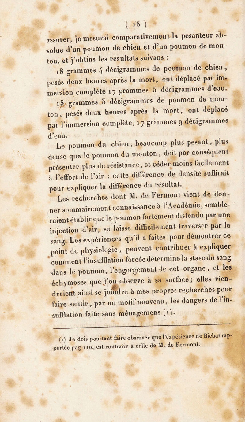 assurer, je mesurai comparativement la pesanteur ab- solue d’un poumon de chien et d’un poumon de mou- ton, et j’obtins les résultats suivans : 18 grammes 4 décigrammes de poumon de chien , pesés deux heures après la mort, ont déplacé par im- mersion complète 17 grammes 5 décigrammes d’eau. 15 grammes 5 décigrammes de poumon de mou- ton , pesés deux heures après la mort, ont déplacé par l’immersion complète, 17 grammes 9 décigrammes d’eau. Le poumon du chien, beaucoup plus pesant, plus dense que le poumon du mouton , doit par conséquent présenter plus de résistance, et céder moins facilement à l’effort de l’air : cette différence de densité suffirait pour expliquer la différence du résultat. Les recherches dont M. de Ferment vient de don- ner sommairement connaissance à l’Académie, semble- raient établir que le poumon fortement distendu par une injection d’air, se laisse difficilement traverser par le sang. Les expériences qu’il a faites pour démontrer ce point de physiologie , peuvent contribuer à expliquer comment l’insufflation forcée détermine la stase du sang dans le poumon, l’engorgemeut de cet organe, et les échymoses que,l’on observe à sa surface; elles vien- draient ainsi se joindre h mes propres recherches pour faire sentir , par un motif nouveau, les dangers de l’in- sufflation faite sans ménagemens (1). (t) Je dois pourtant faire observer que l’expérience de Bichat rap- portée pag no, est contraire à celle de M. de Fermont.