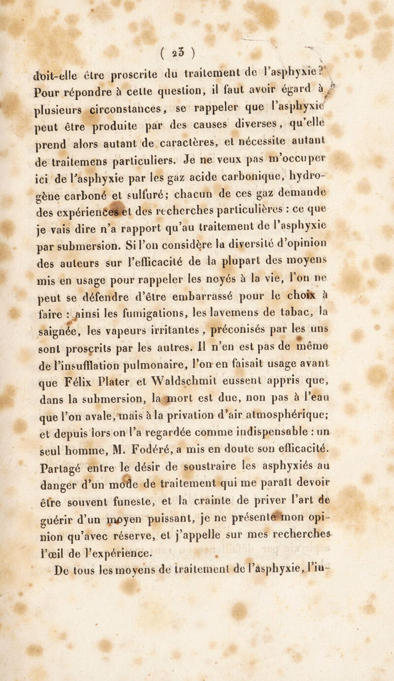 doit-elle être proscrite du traitement de Fasphyxie? Pour répondre à cette question, il faut avoir égard à plusieurs circonstances, se rappeler que Faspbyxié peut être produite par des causes diverses, qu’elle prend alors autant de caractères, et nécessite autant de traitemens particuliers. Je ne veux pas m occuper ici de Fasphyxïe par les gaz acide carbonique, hydro- gène carboné et sulfuré; chacun de ces gaz demande des expériences et dos recherches particulières : ce que je vais dire n’a rapport qu’au traitement de l’asphyxie par submersion. Si l’on considère la diversité d opinion des auteurs sur l’efficacité de la plupart des moyens mis en usage pour rappeler les noyés à la vie, l’on ne peut se défendre d’être embarrassé pour le choix à faire : ainsi les fumigations, les îavemens de tabac, la saignée, les vapeurs irritantes, préconisés par les uns sont proscrits par les autres. Il n’en est pas de même de l’insufflation pulmonaire, l’on en faisait usage avant que Félix Plater et Waldschmit eussent appris que, dans la submersion, la mort est due, non pas à l’eau que l’on avale, mais à la privation d’air atmosphérique; et depuis iors on Fa regardée comme indispensable : un seul homme, M. Fodéré, a mis en doute son efficacité. Partagé entre le désir de soustraire les asphyxiés au danger d’un mode de traitement qui me paraît devoir être souvent funeste, et la crainte de priver Fart de guérir d’un moyen puissant, je ne présente mon opi- nion qu’avec réserve, et j’appelle sur mes recherches Fœil de l’expérience. De tous les moyens de traitement de l’asphyxie, Fin-