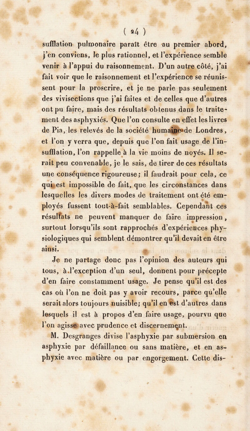 ( *4 ) sufflation pulmonaire paraît être au premier abord, j’en conviens, le plus rationnel, et l’expérience semble venir à l’appui du raisonnement. D’un autre côté, j’ai fait voir que le raisonnement et l’expérience se réunis- sent pour la proscrire, et je ne parie pas seulement des vivisections que j’ai faites et de celles que d’autres ont pu faire, mais des résultats obtenus dans le traite- ment des asphyxiés. Que l’on consulte en effet les livres de Pia, les relevés de la société humaine de Londres, et l’on y verra que, depuis que l’on fait usage de l’in- sufïîation, l’on rappelle à la vie moins de noyés. Il se- rait peu convenable, je le sais, de tirer de ces résultats une conséquence rigoureuse,* il faudrait pour cela, ce qui est impossible de fait, que les circonstances dans lesquelles les divers modes de traitement ont été em- ployés fussent tout-à-fait semblables. Cependant ces résultats ne peuvent manquer de faire impression, surtout lorsqu’ils sont rapprochés d’expériences phy- siologiques qui semblent démontrer qu’ü devait en être ainsi. Je ne partage donc pas l’opinion des auteurs qui tous, à l’exception d’un seul, donnent pour précepte d’en faire constamment usage. Je pense qu’il est des cas où l’on ne doit pas y avoir recours, parce qu’elle serait alors toujours nuisible; qu’il en est d’autres dans lesquels il est à propos d’en faire usage, pourvu que l’on agisse avec prudence et discernement. M. Desgranges divise l’asphyxie par submersion en asphyxie par défaillance ou sans matière, et en as- phyxie avec matière ou par engorgement. Cette dis-